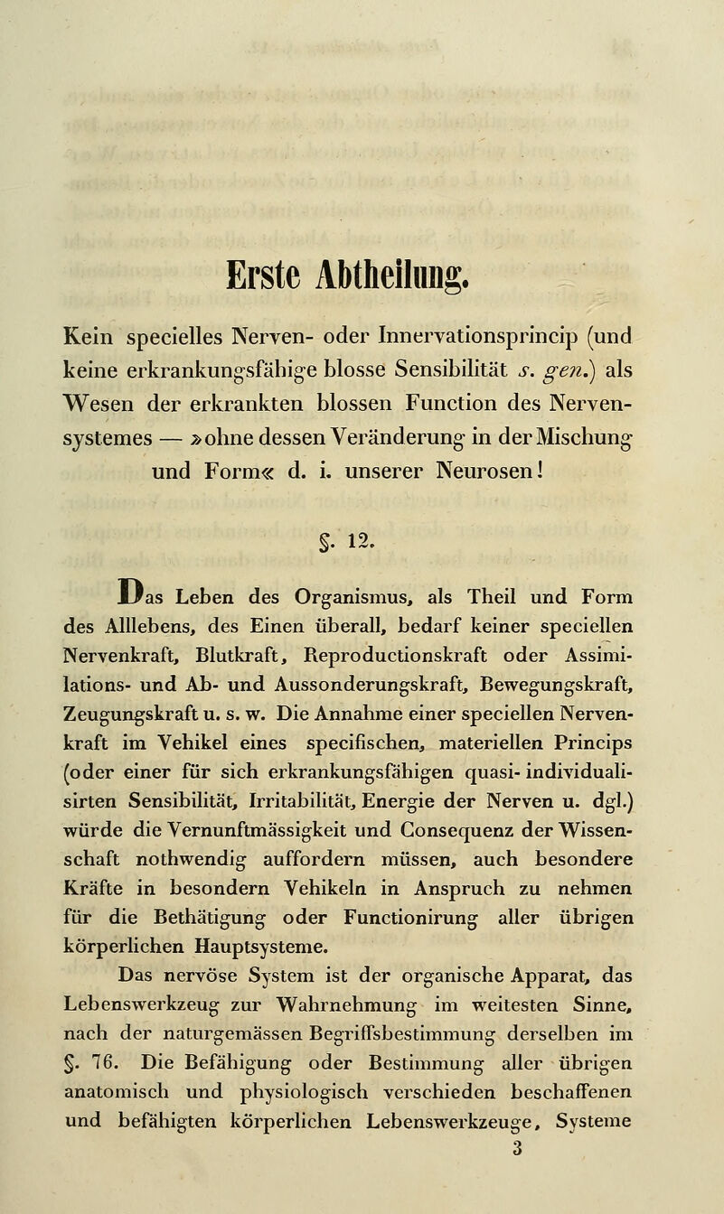 Erste Abteilung. Kein specielles Nerven- oder Innervationsprincip (und keine erkrankungsfähige blosse Sensibilität s. gen.) als Wesen der erkrankten blossen Function des Nerven- systemes — .»ohne dessen Veränderung- in der Mischung und Form« d. i. unserer Neurosen I $. 12. Uas Leben des Organismus, als Theil und Form des Alllebens, des Einen überall, bedarf keiner speciellen Nervenkraft, Blutkraft, Reproductionskraft oder Assimi- lations- und Ab- und Aussonderungskraft, Bewegungskraft, Zeugungskraft u. s. w. Die Annahme einer speciellen Nerven- kraft im Vehikel eines specifischen, materiellen Princips (oder einer für sich erkrankungsfähigen quasi- individuali- sirten Sensibilität, Irritabilität, Energie der Nerven u. dgl.) würde die Vernunftmässigkeit und Gonsequenz der Wissen- schaft nothwendig auffordern müssen, auch besondere Kräfte in besondern Vehikeln in Anspruch zu nehmen für die Bethätigung oder Functionirung aller übrigen körperlichen Hauptsysteme. Das nervöse System ist der organische Apparat, das Lebenswerkzeug zur Wahrnehmung im weitesten Sinne, nach der naturgemässen Begriffsbestimmung derselben im §. 76. Die Befähigung oder Bestimmung aller übrigen anatomisch und physiologisch verschieden beschaffenen und befähigten körperlichen Lebenswerkzeuge, Systeme