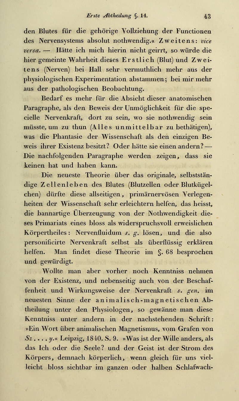 den Blutes für die gehörige Vollziehung der Functionen des Nervensystems absolut nothwendig.« Zweitens: vice versa. — Hätte ich mich hierin nicht geirrt, so würde die hier gemeinte Wahrheit dieses Erstlich (Blut) und Zwei- tens (Nerven) bei Hall sehr vermuthlich mehr aus der physiologischen Experimentation abstammen; bei mir mehr aus der pathologischen Beobachtung. Bedarf es mehr für die Absicht dieser anatomischen Paragraphe, als den Beweis der Unmöglichkeit für die spe- cielle Nervenkraft, dort zu sein, wo sie nothwendig sein müsste, um zu thun (Alles unmittelbar zu bethätigen), was die Phantasie der Wissenschaft als den einzigen Be- weis ihrer Existenz besitzt? Oder hatte sie einen andern? — Die nachfolgenden Paragraphe werden zeigen, dass sie keinen hat und haben kann. Die neueste Theorie über das originale, selbststän- dige Zellenleben des Blutes (Blutzellen oder Blutkügel- chen) dürfte diese allseitigen, primärnervösen Verlegen- heiten der Wissenschaft sehr erleichtern helfen, das heisst, die bannartige Überzeugung von der Notwendigkeit die- ses Primariats eines bloss als widerspruchsvoll erweislichen Körpertheiles: Nervenfluidum s. g> lösen, und die also personificirte Nervenkraft selbst als überflüssig erklären helfen. Man findet diese Theorie im §.68 besprochen und gewürdigt. Wollte man aber vorher noch Kenntniss nehmen von der Existenz, und nebenseitig auch von der Beschaf- fenheit und Wirkungsweise der Nervenkraft s. gen, im neuesten Sinne der animalisch-magnetischen Ab- theilung unter den Physiologen, so gewänne man diese Kenntniss unter andern in der nachstehenden Schrift: «Ein Wort über animalischen Magnetismus, vom Grafen von Szt»i-i y.a. Leipzig, 1840. S. 9. »Was ist der Wille anders, als das Ich oder die Seele? und der Geist ist der Strom des Körpers, demnach körperlich, wenn gleich für uns viel- leicht bloss sichtbar im ganzen oder halben Schlafwach-