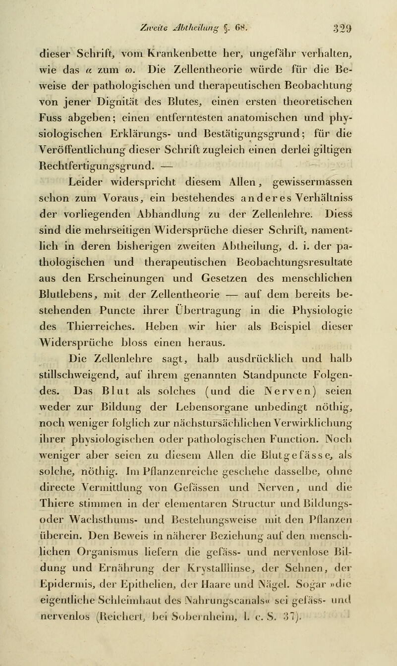 dieser Schrift, vom Krankenbette her, ungefähr verhalten, wie das a zum oo. Die Zellentheorie würde für die Be- weise der pathologischen und therapeutischen Beobachtung von jener Dignität des Blutes, einen ersten theoretischen Fuss abgeben; einen entferntesten anatomischen und phy- siologischen Erklärungs- und Bestätigungsgrund; für die Veröffentlichung dieser Schrift zugleich einen derlei giltigen Rechtfertigungsgrund. — Leider widerspricht diesem Allen, gewissermassen schon zum Voraus, ein bestehendes anderes Verhältniss der vorliegenden Abhandlung zu der Zellenlehre. Diess sind die mehrseitigen Widersprüche dieser Schrift, nament- lich in deren bisherigen zweiten Abtheilung, d. i. der pa- thologischen und therapeutischen Beobachtungsresultate aus den Erscheinungen und Gesetzen des menschlichen Blutlebcns, mit der Zellentheorie — auf dem bereits be- stehenden Puncto ihrer Übertragung in die Physiologie des Thierreiches. Heben wir hier als Beispiel dieser Widersprüche bloss einen heraus. Die Zellenlehre sagt, halb ausdrücklich und halb stillschweigend, auf ihrem genannten Standpuncte Folgen- des. Das Blut als solches (und die Nerven) seien weder zur Bildung der Lebensorgane unbedingt nölhig, noch weniger folglich zur nächstursächlichen Verwirklichung ihrer physiologischen oder pathologischen Function. Noch weniger aber seien zu diesem Allen die Blutgefässe, als solche, nöthig. Im Pflanzenreiche geschehe dasselbe, ohne directe Vermittlung von Gefässen und Nerven, und die Thiere stimmen in der elementaren Structur und Bildungs- oder Wachsthums- und Bcstehungsweise mit den Pflanzen überein. Den Beweis in näherer Beziehung auf den mensch- lichen Organismus liefern die gefäss- und nervcnlosc Bil- dung und Ernährung der Krystalllinse, der Sehnen, der Epidermis, der Epithelien, der Haare und Nägel. Sogar »die eigentliche Schleimhaut des Nahrungscanais« sei gefäss- und nervcnlos (Reichert, bei Sobei nheim, l. c. S. 37).