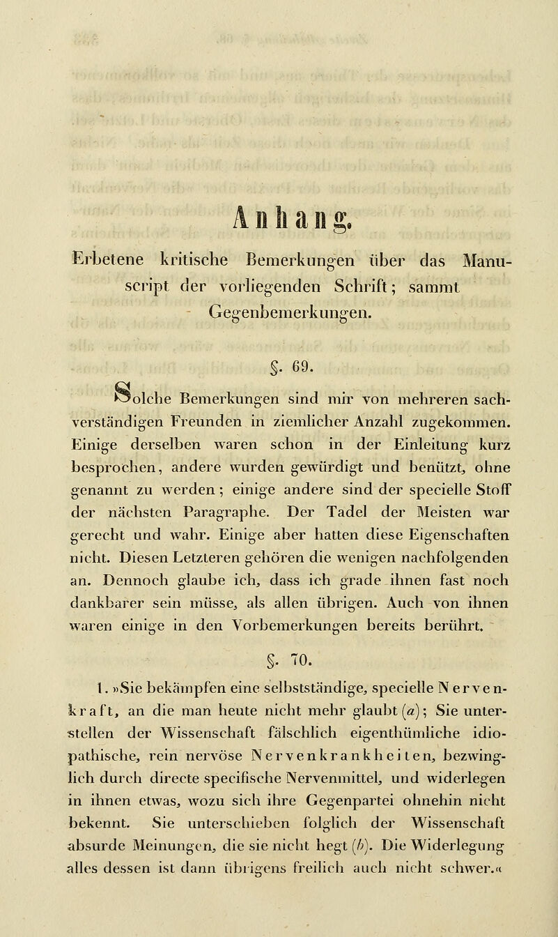 Anhang. Erbetene kritische Bemerkungen über das Manu- script der vorliegenden Schrift; sammt Gegenbemerkungen. §. 69. Solche Bemerkungen sind mir von mehreren sach- verständigen Freunden in ziemlicher Anzahl zugekommen. Einige derselben waren schon in der Einleitung kurz besprochen, andere wurden gewürdigt und benützt, ohne genannt zu werden; einige andere sind der specielle Stoff der nächsten Paragraphe. Der Tadel der Meisten war gerecht und wahr. Einige aber hatten diese Eigenschaften nicht. Diesen Letzteren gehören die wenigen nachfolgenden an. Dennoch glaube ich, dass ich grade ihnen fast noch dankbarer sein müsse, als allen übrigen. Auch von ihnen waren einige in den Vorbemerkungen bereits berührt. I. »Sie bekämpfen eine selbstständige, specielle Nerven- kraft, an die man heute nicht mehr glaubt (a); Sie unter- stellen der Wissenschaft fälschlich eigenthümliche idio- pathische, rein nervöse Nervenkrankheiten, bezwing- lich durch directe specifische Nervenmittel, und wideilegen in ihnen etwas, wozu sich ihre Gegenpartei ohnehin nicht bekennt. Sie unterschieben folglich der Wissenschaft absurde Meinungen, die sie nicht hegt (/;). Die Widerlegung alles dessen ist dann übrigens freilich auch nicht schwer.«