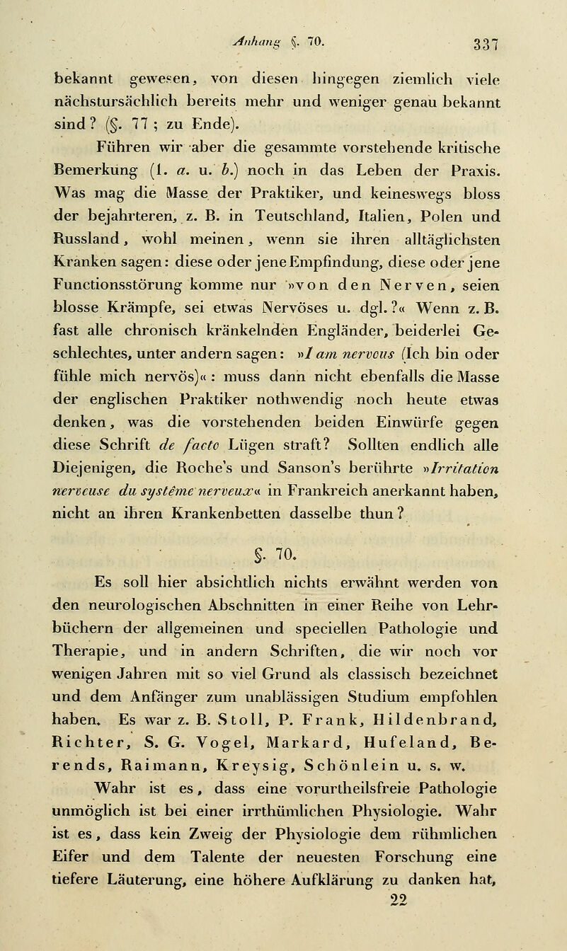 bekannt gewesen, von diesen hingegen ziemlieh viele nächstursächlich bereits mehr und weniger genau bekannt sind? (§. 77 ; zu Ende). Führen wir aber die gesammte vorstehende kritische Bemerkung (i. a. u. b.) noch in das Leben der Praxis. Was mag die Masse der Praktiker, und keineswegs bloss der bejahrteren, z. B. in Teutschland, Italien, Polen und Bussland, wohl meinen, wenn sie ihren alltäglichsten Kranken sagen: diese oder jene Empfindung, diese oder jene Functionsstörung komme nur »von den Nerven, seien blosse Krämpfe, sei etwas Nervöses u. dgl. ?« Wenn z. B. fast alle chronisch kränkelnden Engländer, beiderlei Ge- schlechtes, unter andern sagen: »1 am nervous (Ich. bin oder fühle mich nervös)« : muss dann nicht ebenfalls die Masse der englischen Praktiker nothwendig noch heute etwas denken, was die vorstehenden beiden Einwürfe gegen diese Schrift de facto Lügen straft? Sollten endlich alle Diejenigen, die Boche's und Sanson's berührte »Irritation nervcuse da Systeme nerveux«. in Frankreich anerkannt haben, nicht an ihren Krankenbetten dasselbe thun? $■ ™. Es soll hier absichtlich nichts erwähnt werden von den neurologischen Abschnitten in einer Beihe von Lehr- büchern der allgemeinen und speciellen Pathologie und Therapie, und in andern Schriften, die wir noch vor wenigen Jahren mit so viel Grund als classisch bezeichnet und dem Anfänger zum unablässigen Studium empfohlen haben» Es war z. B. Stoll, P. Frank, Hildenbrand, Bichter, S. G. Vogel, Markard, Hufeland, Be- rends, Baimann, Kreysig, Schönlein u. s. w. Wahr ist es, dass eine vorurteilsfreie Pathologie unmöglich ist bei einer irrthümlichen Physiologie. Wahr ist es, dass kein Zweig der Physiologie dem rühmlichen Eifer und dem Talente der neuesten Forschung eine tiefere Läuterung, eine höhere Aufklärung zu danken hat, 99