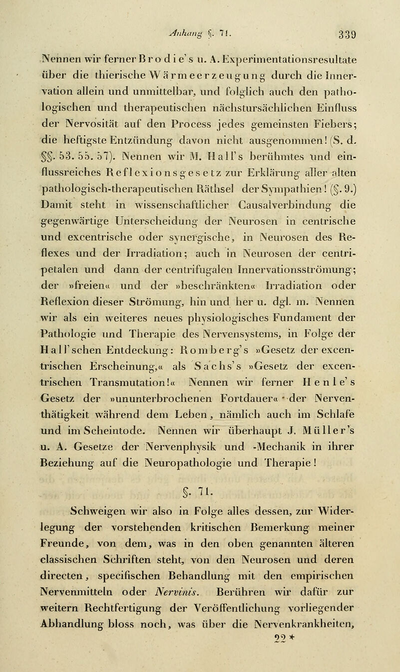 Nennen wir ferner B r o d i e' s u. A. Experimentationsresultate über die thierische Wärmeerzeugung durch die Inner- vation allein und unmittelbar,, und folglich auch den patho- logischen und therapeutischen nächstursächlichen Einfluss der Nervosität auf den Process jedes gemeinsten Fiebers; die heftigste Entzündung davon nicht ausgenommen! (S. d. §§.53.55.57). Nennen wir M. Hall's berühmtes und ein- flussreiches Reflexionsgesetz zur Erklärung aller alten pathologisch-therapeutischen Räthsel der Sympathien! (§. 9.) Damit steht in wissenschaftlicher Gausalverbindung die gegenwärtige Unterscheidung der Neurosen in centrische und excentrische oder synergische, in Neurosen des Re- flexes und der Irradiation; auch in Neurosen der centri- petalen und dann der centrifugalen Innervationsströmung; der »freien« und der »beschränkten« Irradiation oder Reflexion dieser Strömung, hin und her u. dgl. m. Nennen wir als ein weiteres neues physiologisches Fundament der Pathologie und Therapie des Nervensystems, in Folge der Half sehen Entdeckung: Romberg's »Gesetz der excen- trischen Erscheinung,« als Sachs's »Gesetz der excen- trischen Transmutation!« Nennen wir ferner H e n 1 e' s Gesetz der »ununterbrochenen Fortdauer« - der Nerven- thätigkeit während dem Leben, nämlich auch im Schlafe und im Scheintode. Nennen wir überhaupt J. Müller's u. A. Gesetze der Nervenphysik und -Mechanik in ihrer Beziehung auf die Neuropathologie und Therapie! §. 71. Schweigen wir also in Folge alles dessen, zur Wider- legung der vorstehenden kritischen Remerkung meiner Freunde, von dem, was in den oben genannten älteren classischen Schriften steht, von den Neurosen und deren directen, speeifischen Rehandlung mit den empirischen Nervenmitteln oder Nervinis. Berühren wir dafür zur weitern Rechtfertigung der Veröffentlichung vorliegender Abhandlung bloss noch, was über die Nervenkrankheiten, 09 *