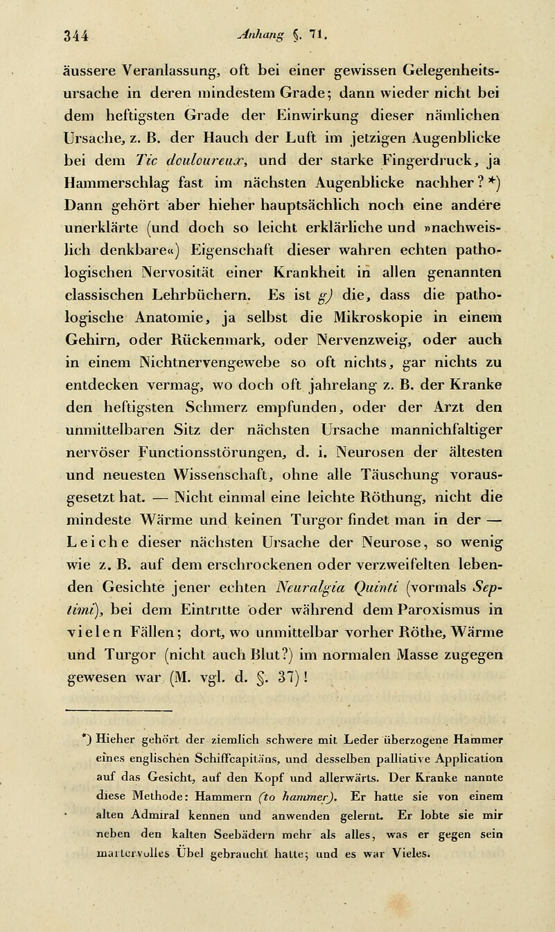 äussere Veranlassung, oft bei einer gewissen Gelegenheits- ursache in deren mindestem Grade; dann wieder nicht bei dem heftigsten Grade der Einwirkung dieser nämlichen Ursache, z. B. der Hauch der Luft im jetzigen Augenblicke bei dem Tic doiiloureux, und der starke Fingerdruck, ja Hammerschlag fast im nächsten Augenblicke nachher ? *) Dann gehört aber hieher hauptsächlich noch eine andere unerklärte (und doch so leicht erklärliche und »nachweis- lich denkbare«) Eigenschaft dieser wahren echten patho- logischen Nervosität einer Krankheit in allen genannten classischen Lehrbüchern. Es ist g) die, dass die patho- logische Anatomie, ja selbst die Mikroskopie in einem Gehirn, oder Rückenmark, oder Nervenzweig, oder auch in einem Nichtnervengewebe so oft nichts, gar nichts zu entdecken vermag, wo doch oft jahrelang z. B. der Kranke den heftigsten Schmerz empfunden, oder der Arzt den unmittelbaren Sitz der nächsten Ursache mannichfaltiger nervöser Functionsstörungen, d. i. Neurosen der ältesten und neuesten Wissenschaft, ohne alle Täuschung voraus- gesetzt hat. — Nicht einmal eine leichte Röthung, nicht die mindeste Wärme und keinen Turgor findet man in der — Leiche dieser nächsten Ursache der Neurose, so wenig wie z. B. auf dem erschrockenen oder verzweifelten leben- den Gesichte jener echten Neuralgia Quinti (vormals Sep~ limi), bei dem Eintritte öder während dem Paroxismus in vielen Fällen; dort, wo unmittelbar vorher Röthe, Wärme und Turgor (nicht auch Blut?) im normalen Masse zugegen gewesen war (M. vgl. d. §. 37)! *) Hieher gehört der ziemlich schwere mit Leder überzogene Hammer eines englischen Schiffcapitäns, und desselben palliative Application auf das Gesicht, auf den Kopf und allerwärts. Der Kranke nannte diese Methode: Hammern (to hamtner). Er hatte sie von einem alten Admiral kennen und anwenden gelernt. Er lobte sie mir neben den kalten Seebädern mehr als alles, was er gegen sein maiter volles Übel gebraucht hatte; und es war Vieles.