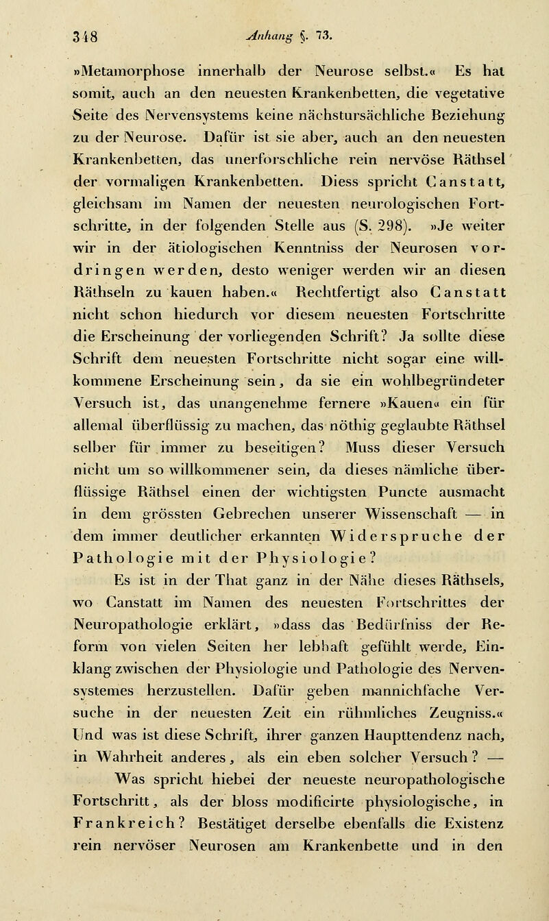 »Metamorphose innerhalb der Neurose selbst.« Es hat somit, auch an den neuesten Krankenbetten, die vegetative Seite des Nervensystems keine näehstursächliche Beziehung zu der Neurose. Dafür ist sie aber, auch an den neuesten Krankenbetten, das unerforschliche rein nervöse Räthsel der vormaligen Krankenbetten. Diess spricht Canstatt, gleichsam im Namen der neuesten neurologischen Fort- schritte, in der folgenden Stelle aus (S. 298). »Je weiter wir in der ätiologischen Kenntniss der Neurosen vor- dringen werden, desto weniger werden wir an diesen Räthseln zu kauen haben.« Rechtfertigt also Canstatt nicht schon hiedurch vor diesem neuesten Fortschritte die Erscheinung der vorliegenden Schrift? Ja sollte diese Schrift dem neuesten Fortschritte nicht sogar eine will- kommene Erscheinung sein, da sie ein wohlbegründeter Versuch ist, das unangenehme fernere »Kauen« ein für allemal überflüssig zu machen, das nöthig geglaubte Räthsel selber für immer zu beseitigen? Muss dieser Versuch nicht um so willkommener sein, da dieses nämliche über- flüssige Räthsel einen der wichtigsten Puncte ausmacht in dem grössten Gebrechen unserer Wissenschaft — in dem immer deutlicher erkannten Widerspruche der Pathologie mit der Physiologie? Es ist in der That ganz in der Nähe dieses Räthsels, wo Canstatt im Namen des neuesten Fortschrittes der Neuropathologie erklärt, »dass das Bedürfniss der Re- form von vielen Seiten her lebhaft gefühlt werde, Ein- klang zwischen der Physiologie und Pathologie des Nerven- systemes herzustellen. Dafür geben mannichfache Ver- suche in der neuesten Zeit ein rühmliches Zeugniss.« Und was ist diese Schrift, ihrer ganzen Haupttendenz nach, in Wahrheit anderes, als ein eben solcher Versuch ? — Was spricht hiebei der neueste neuropathologische Fortschritt, als der bloss modificirte physiologische, in Frankreich? Bestätiget derselbe ebenfalls die Existenz rein nervöser Neurosen am Krankenbette und in den