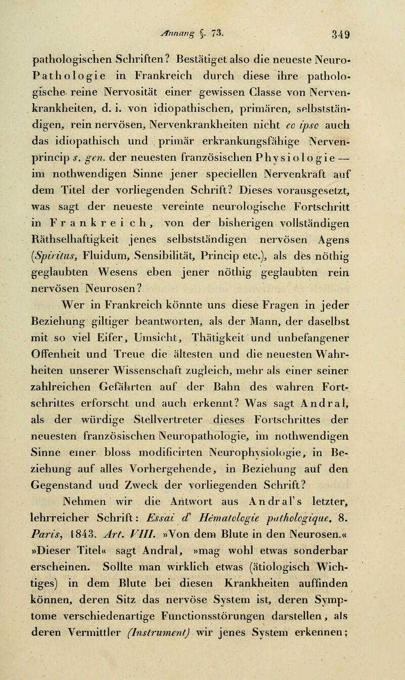 pathologischen Schriften? Bestätiget also die neueste Neuro- Pathologie in Frankreich durch diese ihre patholo- gische reine Nervosität einer gewissen Classe von Nerven- krankheiten, d. i. von idiopathischen, primären, selbststän- digen, rein nervösen, Nervenkrankheiten nicht eo ipso auch das idiopathisch und primär erkrankungsfähige Nerven- princip s. gen. der neuesten französischen Physiologie — im nothwendigen Sinne jener speciellen Nervenkraft auf dem Titel der vorliegenden Schrift? Dieses vorausgesetzt, was sagt der neueste vereinte neurologische Fortschritt in Frankreich, von der bisherigen vollständigen Räthselhaftigkeit jenes selbstständigen nervösen Agens {Spiritus, Flui dum, Sensibilität, Princip etc.), als des nöthig geglaubten Wesens eben jener nöthig geglaubten rein nervösen Neurosen? Wer in Frankreich könnte uns diese Fragen in jeder Beziehung giltiger beantworten, als der Mann, der daselbst mit so viel Eifer, Umsicht, Thätigkeit und unbefangener Offenheit und Treue die ältesten und die neuesten Wahr- heiten unserer Wissenschaft zugleich, mehr als einer seiner zahlreichen Gefährten auf der Bahn des wahren Fort- schrittes erforscht und auch erkennt? Was sagt Andral, als der würdige Stellvertreter dieses Fortschrittes der neuesten französischen Neuropathologie, im nothwendigen Sinne einer bloss modificirten Neurophysiologie, in Be- ziehung auf alles Vorhergehende, in Beziehung auf den Gegenstand und Zweck der vorliegenden Schrift? Nehmen wir die Antwort aus Andral's letzter, lehrreicher Schrift: Essai a Hematologie puthologique, 8. Paris, 1843. Art. VIII. »Von dem Blute in den Neurosen.« »Dieser Titel« sagt Andral, »mag wohl etwas sonderbar erscheinen. Sollte man wirklich etwas (ätiologisch Wich- tiges) in dem Blute bei diesen Krankheiten auffinden können, deren Sitz das nervöse System ist, deren Symp- tome verschiedenartige Functionsstörungen darstellen, als deren Vermittler (Instrument) wir jenes System erkennen;