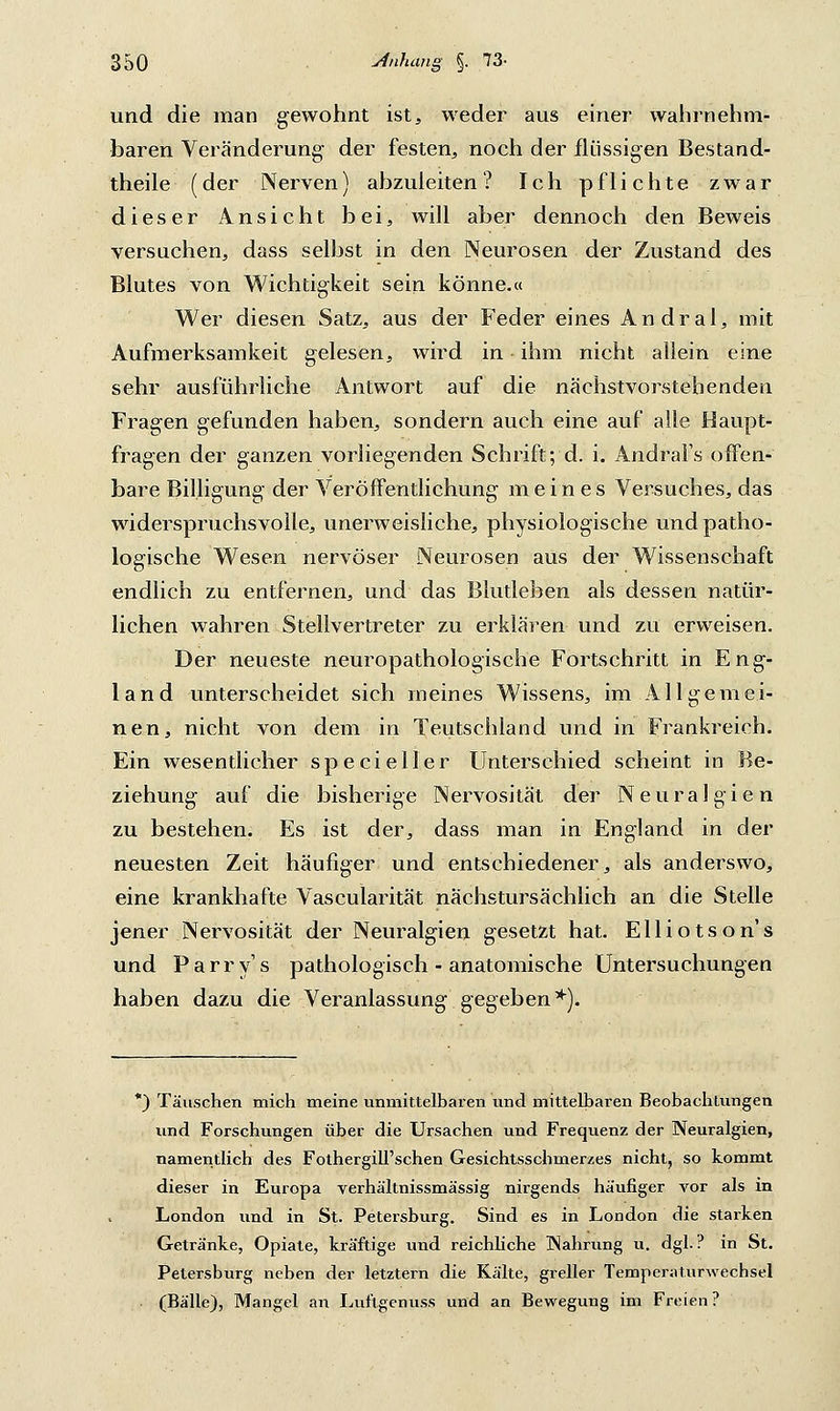 und die man gewohnt ist, weder aus einer wahrnehm- baren Veränderung der festen, noch der flüssigen Bestand- teile (der Nerven) abzuleiten? Ich pflichte zwar dieser Ansicht bei, will aber dennoch den Beweis versuchen, dass selbst in den Neurosen der Zustand des Blutes von Wichtigkeit sein könne.« Wer diesen Satz, aus der Feder eines A n d r a 1, mit Aufmerksamkeit gelesen, wird in - ihm nicht allein eine sehr ausführliche Antwort auf die nächstvorstehenden Fragen gefunden haben, sondern auch eine auf alle Haupt- fragen der ganzen vorliegenden Schrift; d. i. Andral's offen- bare Billigung der Veröffentlichung meines Versuches, das widerspruchsvolle, unerweisliche, physiologische und patho- logische Wesen nervöser Neurosen aus der Wissenschaft endlich zu entfernen, und das Blutleben als dessen natür- lichen wahren Stellvertreter zu erklären und zu erweisen. Der neueste neuropathologische Fortschritt in Eng- land unterscheidet sich meines Wissens, im Allgemei- nen, nicht von dem in Teutschland und in Frankreich. Ein wesentlicher specieller Unterschied scheint in Be- ziehung auf die bisherige Nervosität der Neuralgien zu bestehen. Es ist der, dass man in England in der neuesten Zeit häufiger und entschiedener, als anderswo, eine krankhafte Vascularität nächstursächlich an die Stelle jener Nervosität der Neuralgien gesetzt hat. Elliotson's und Parry's pathologisch - anatomische Untersuchungen haben dazu die Veranlassung gegeben*). *) Täuschen mich meine unmittelbaren und mittelbaren Beobachtungen und Forschungen über die Ursachen und Frequenz der Neuralgien, namentlich des Fothergill'schen Gesichtsschmerzes nicht, so kommt dieser in Europa Terhältnissmässig nirgends häufiger vor als in London und in St. Petersburg. Sind es in London die starken Getränke, Opiate, kräftige und reichliche Nahrung u. dgl. ? in St. Petersburg neben der letztern die Kälte, greller Temperaturwechsel (Bälle), Mangel an Luflgenuss und an Bewegung im Freien?