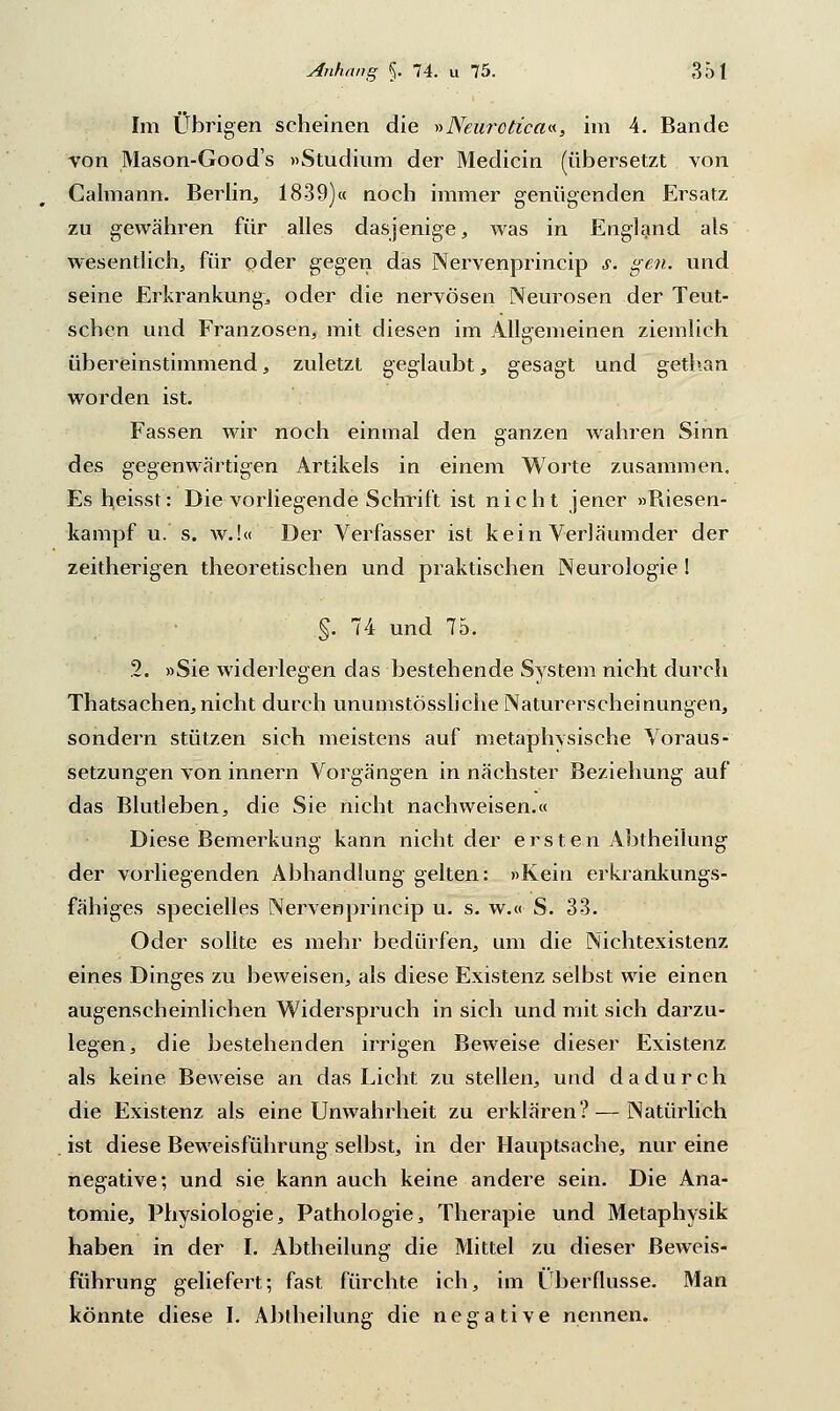 Im Übrigen scheinen die »Neurctica«, im 4. Bande von Mason-Good's »Studium der Medicin (übersetzt von Calmann. Berlin, 1839)« noch immer genügenden Ersatz zu gewähren für alles dasjenige, was in England als wesentlich, für oder gegen das Nervenprincip s. gen. und seine Erkrankung^ oder die nervösen Neurosen der Teut- schen und Franzosen, mit diesen im Allgemeinen ziemlich übereinstimmend, zuletzt geglaubt, gesagt und gethan worden ist. Fassen wir noch einmal den ganzen wahren Sinn des gegenwärtigen Artikels in einem Worte zusammen. Es heisst: Die vorliegende Schrift ist nicht jener »Biesen- kampf u. s. w.!« Der Verfasser ist kein Verläumder der zeitherigen theoretischen und praktischen Neurologie I §. 74 und 75. %. »Sie widerlegen das bestehende System nicht durch Thatsachen,nicht durch unumstössliche Naturerscheinungen, sondern stützen sich meistens auf metaphvsische Voraus- setzungen von innern Vorgängen in nächster Beziehung auf das Blutleben, die Sie nicht nachweisen.« Diese Bemerkung kann nicht der ersten Abtheilung der vorliegenden Abhandlung gelten: »Kein erkrankungs- fähiges specielles Nervenprincip u. s. w.« S. 33. Oder sollte es mehr bedürfen, um die Nichtexistenz eines Dinges zu beweisen, als diese Existenz selbst wie einen augenscheinlichen Widerspruch in sich und mit sich darzu- legen, die bestehenden irrigen Beweise dieser Existenz als keine Beweise an das Licht zu stellen, und dadurch die Existenz als eine Unwahrheit zu erklären?—Natürlich ist diese Beweisführung selbst, in der Hauptsache, nur eine negative; und sie kann auch keine andere sein. Die Ana- tomie, Physiologie, Pathologie, Therapie und Metaphysik haben in der I. Abtheilung die Mittel zu dieser Beweis- führung geliefert; fast fürchte ich, im Überflusse. Man könnte diese I. Abtheilung die negative nennen.