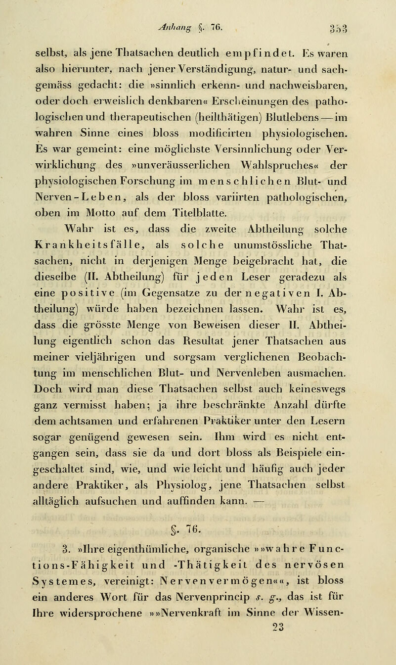 selbst, als jene Thatsachen deutlich empfindet. Es waren also hierunter, nach jener Verständigung, natur- und sach- gemäss gedacht: die »sinnlich erkenn- und nachweisbaren, oder doch erweislich denkbaren« Erscheinungen des patho- logischen und therapeutischen (heilthätigen) Blutlebens — im wahren Sinne eines bloss modificirten physiologischen. Es war gemeint: eine möglichste Versinnlichung oder Ver- wirklichung des »unveräusserlichen Wahlspruches« der physiologischen Forschung im menschlichen Blut- und Nerven-Leben, als der bloss variirten pathologischen, oben im Motto auf dem Titelblatte. Wahr ist es, dass die zweite Abtheilung solche Krankheitsfälle, als solche unumstössliche That- sachen, nicht in derjenigen Menge beigebracht hat, die dieselbe (IL Abtheilung) für jeden Leser geradezu als eine positive (im Gegensatze zu der negativen I. Ab- theilung) würde haben bezeichnen lassen. Wahr ist es, dass die grösste Menge von Beweisen dieser II. Abthei- lung eigentlich schon das Besultat jener Thatsachen aus meiner vieljährigen und sorgsam verglichenen Beobach- tung im menschlichen Blut- und Nervenleben ausmachen. Doch wird man diese Thatsachen selbst auch keineswegs ganz vermisst haben; ja ihre beschränkte Anzahl dürfte dem achtsamen und erfahrenen Praktiker unter den Lesern sogar genügend gewesen sein. Ihm wird es nicht ent- gangen sein, dass sie da und dort bloss als Beispiele ein- geschaltet sind, wie, und wie leicht und häufig auch jeder andere Praktiker, als Physiolog, jene Thatsachen selbst alltäglich aufsuchen und auffinden kann. — §• ™. 3. »Ihre eigentümliche, organische »»wahre Func- tions-Fähigkeit und -Thätigkeit des nervösen Systemes, vereinigt: Nervenvermögen««, ist bloss ein anderes Wort für das Nervenprincip s. g.s das ist für Ihre widersprochene »»Nervenkraft im Sinne der Wissen- 23