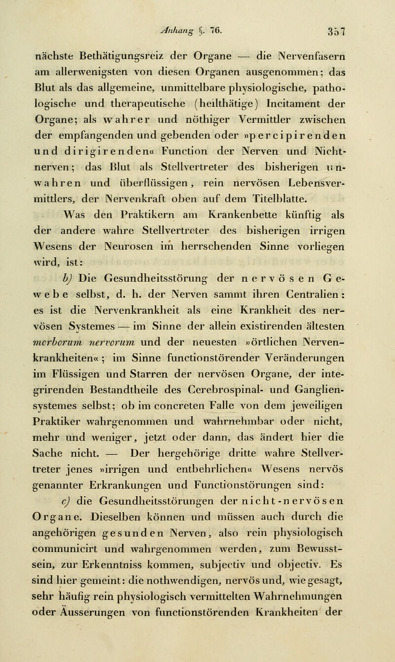 nächste Bethätigungsreiz der Organe — die Nervenfasern am allerwenigsten von diesen Organen ausgenommen; das Blut als das allgemeine, unmittelbare physiologische, patho- logische und therapeutische (heilthätige) Incitament der Organe; als wahrer und nöthiger Vermittler zwischen der empfangenden und gebenden oder »percipirenden und dirigirenden« Function der Nerven und Nicht- nerven; das Blut als Stellvertreter des bisherigen u n- wahren und überflüssigen, rein nervösen Lebensver- mittlers, der Nervenkraft oben auf dem Titelblatte. Was den Praktikern am Krankenbette künftig als der andere wahre Stellvertreter des bisherigen irrigen Wesens der Neurosen im herrschenden Sinne vorliegen wird, ist: b) Die Gesundheitsstörung der nervösen Ge- webe selbst, d. h. der Nerven sammt ihren Centralien : es ist die Nervenkrankheit als eine Krankheit des ner- vösen Systemes — im Sinne der allein existirenden ältesten morborum nervorum und der neuesten »örtlichen Nerven- krankheiten« ; im Sinne functionstörender Veränderungen im Flüssigen und Starren der nervösen Organe, der inte- grirenden Bestandtheile des Gerebrospinal- und Ganglien- systemes selbst; ob im concreten Falle von dem jeweiligen Praktiker wahrgenommen und wahrnehmbar oder nicht, mehr und weniger, jetzt oder dann, das ändert hier die Sache nicht. — Der hergehörige dritte wahre Stellver- treter jenes »irrigen und entbehrlichen« Wesens nervös genannter Erkrankungen und Functionstörungen sind: c) die Gesundheitsstörungen der nicht-n ervö s en Organe. Dieselben können und müssen auch durch die angehörigen gesunden Nerven, also rein physiologisch communicirt und wahrgenommen werden, zum Bewusst- sein, zur Erkenntniss kommen, subjectiv und objectiv. Es sind hier gemeint: die nothwendigen, nervös und, wie gesagt, sehr häufig rein physiologisch vermittelten Wahrnehmungen oder Äusserungen von functionstörenden Krankheiten der