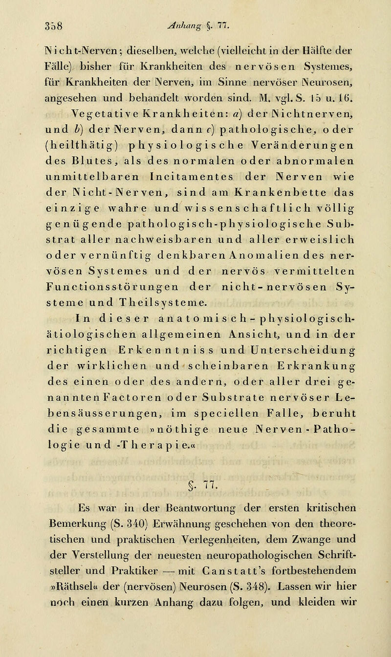 Nicht-Nerven; dieselben, welche (vielleicht in der Hälfte der Fälle) bisher für Krankheiten des nervösen Systemes, für Krankheiten der Nerven, im Sinne nervöser Neurosen, angesehen und behandelt worden sind. M. vgl. S. 15 u. 16. Vegetative Krankheiten: a) der Nicht nerven, und b) der Nerven, dann c) pathologische, oder (heilthätig) physiologische Veränderungen des Blutes, als des normalen oder abnormalen unmittelbaren Incitamentes der Nerven wie der Nicht - Nerven, sind am Krankenbette das einzige wahre und wissenschaftlich völlig genügende pathologisch-physiologische Sub- strat aller nachweisbaren und aller erweislich oder vernünftig denkbaren Anomalien des ner- vösen Systemes und der nervös vermittelten Functionsstörungen der nicht-nervös en Sy- steme und Theilsysteme. In dieser anatomisch-physiologisch- ätiologischen allgemeinen Ansicht, und in der richtigen Erkenntniss und Unterscheidung der wirklichen und scheinbaren Erkrankung des einen oder des andern, oder aller drei ge- nanntenFactoren oder Substrate nervöser Le- bensäusserungen, im speciellen Falle, beruht die gesammte »nöthige neue Nerven - Patho- logie und -Therapie.« s- 5 Es war in der Beantwortung der ersten kritischen Bemerkung (S. 340) Erwähnung geschehen von den theore- tischen und praktischen Verlegenheiten, dem Zwange und der Verstellung der neuesten neuropathologischen Schrift- steller und Praktiker—mit Ganstatt's fortbestehendem »Bäthsel« der (nervösen) Neurosen (S. 348). Lassen wir hier noch einen kurzen Anhang dazu folgen, und kleiden wir