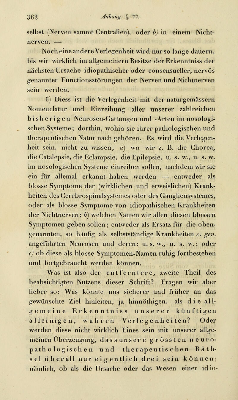 selbst (Nerven sammt Centralien), oder b) in einem Nicht- ner ven. — Noch eine andere Verlegenheit wird nur so lange dauern, bis wir wirklich im allgemeinern Besitze der Erkenntniss der nächsten Ursache idiopathischer oder consensueller, nervös genannter Functionsstörungen der Nerven und Nichtnerven sein werden. 6) Diess ist die Verlegenheit mit der naturgemässern Nomenclatur und Einreihung aller unserer zahlreichen bisherigen Neurosen-Gattungen und -Arten im nosologi- schen Systeme; dorthin, wohin sie ihrer pathologischen und therapeutischen Natur nach gehören. Es wird die Verlegen- heit sein, nicht zu wissen, a) wo wir z. B. die Chorea, die Catalepsie, die Eclampsie, die Epilepsie, u. s. w., u. s. w. im nosologischen Systeme einreihen sollen, nachdem wir sie ein für allemal erkannt haben werden — entweder als blosse Symptome der (wirklichen und erweislichen) Krank- heiten des Gerebrospinalsystemes oder des Gangliensystemes, oder als blosse Symptome von idiopathischen Krankheiten der Nichtnerven; b) welchen Namen wir allen diesen blossen Symptomen geben sollen; entweder als Ersatz für die oben- genannten, so häufig als selbstständige Krankheiten s. gen. angeführten Neurosen und deren: u. s. w., u. s. w.; oder c) ob diese als blosse Symptomen-Namen ruhig fortbestehen und fortgebraucht werden können. Was ist also der entferntere, zweite Theil des beabsichtigten Nutzens dieser Schrift? Fragen wir aber lieber so: Was könnte uns sicherer und früher an das gewünschte Ziel hinleiten, ja hinnöthigen, als die all- gemeine Erkenntniss unserer künftigen alleinigen, wahren Verlegenheiten? Oder werden diese nicht wirklich Eines sein mit unserer allge- meinen Überzeugung, dassunsere grössten neuro- pathologischen und therapeutischen Bäth- sel überall nur eigentlich drei sein können: nämlich, ob als die Ursache oder das Wesen einer idio-