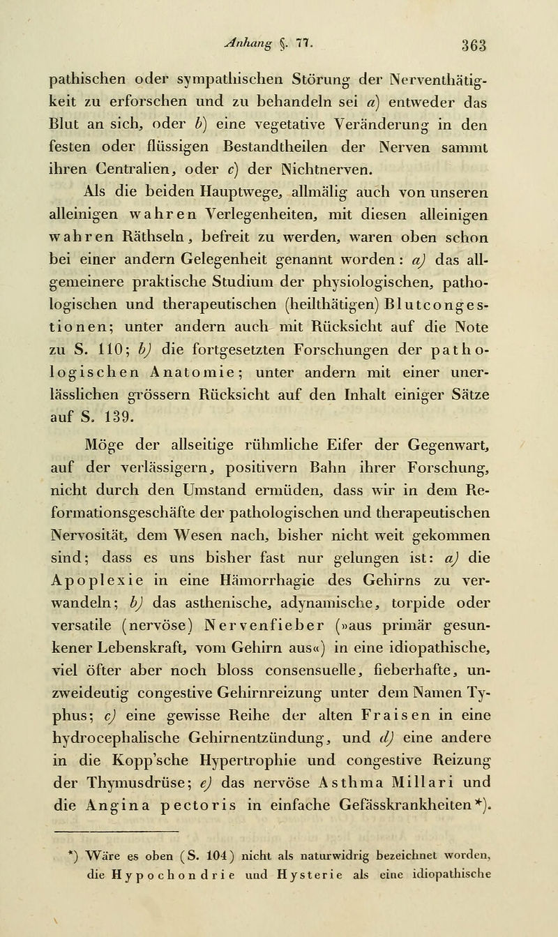 pathischen oder sympathischen Störung der Nerventhätig- keit zu erforschen und zu behandeln sei a) entweder das Blut an sich, oder b) eine vegetative Veränderung in den festen oder flüssigen Bestandtheilen der Nerven sanimt ihren Centralien, oder c) der Nichtnerven. Als die beiden Hauptwege, allmälig auch von unseren alleinigen wahren Verlegenheiten, mit diesen alleinigen wahren Räthseln, befreit zu werden, waren oben schon bei einer andern Gelegenheit genannt worden: a) das all- gemeinere praktische Studium der physiologischen, patho- logischen und therapeutischen (heilthätigen) Bluteonges- tionen; unter andern auch mit Rücksicht auf die Note zu S. 110; b) die fortgesetzten Forschungen der patho- logischen Anatomie; unter andern mit einer uner- lässlichen grössern Rücksicht auf den Inhalt einiger Sätze auf S. 139. Möge der allseitige rühmliche Eifer der Gegenwart, auf der verlässigern, positivern Bahn ihrer Forschung, nicht durch den Umstand ermüden, dass wir in dem Re- formationsgeschäfte der pathologischen und therapeutischen Nervosität, dem Wesen nach, bisher nicht weit gekommen sind; dass es uns bisher fast nur gelungen ist: a) die Apoplexie in eine Hämorrhagie des Gehirns zu ver- wandeln; b) das asthenische, adynamische, torpide oder versatile (nervöse) Nervenfieber (»aus primär gesun- kener Lebenskraft, vom Gehirn aus«) in eine idiopathische, viel öfter aber noch bloss consensuelle, fieberhafte, un- zweideutig congestive Gehirnreizung unter dem Namen Ty- phus; c) eine gewisse Reihe der alten Fraisen in eine hydrocephalische Gehirnentzündung, und d) eine andere in die Kopp'sche Hypertrophie und congestive Reizung der Thymusdrüse; e) das nervöse Asthma Millari und die Angina pectoris in einfache Gefässkrankheiten*). ) Wäre es oben (S. 104) nicht als naturwidrig bezeichnet worden, die Hypochondrie und Hysterie als eine idiopathische