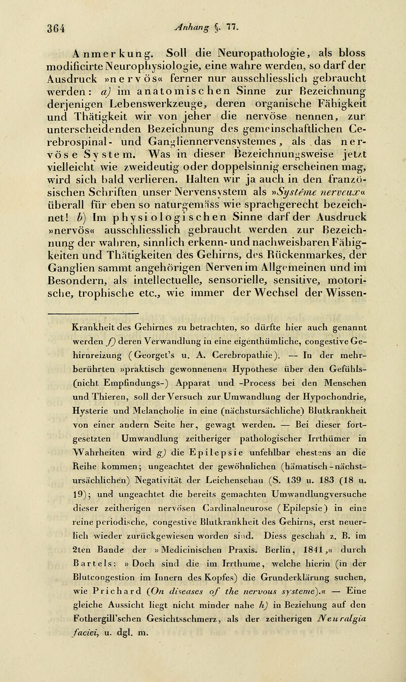 Anmerkung. Soll die Neuropathologie, als bloss modificirte Neurophysiologie, eine wahre werden, so darf der Ausdruck »nervös« ferner nur ausschliesslich gebraucht werden: a) im anatomischen Sinne zur Bezeichnung derjenigen Lebenswerkzeuge, deren organische Fähigkeit und Thätigkeit wir von jeher die nervöse nennen, zur unterscheidenden Bezeichnung des gemeinschaftlichen Ce- rebrospinal- und Gangliennervensystemes, als das ner- vöse System. Was in dieser Bezeichnun^sweise jetzt vielleicht wie zweideutig oder doppelsinnig erscheinen mag, wird sich bald verlieren. Halten wir ja auch in den franzö- sischen Schriften unser Nervensystem als »Systeme nerveux« überall für eben so naturgemnss wie sprachgerecht bezeich- net! b) Im physiologischen Sinne darf der Ausdruck »nervös« ausschliesslich gebraucht werden zur Bezeich- nung der wahren, sinnlich erkenn-und nachweisbaren Fähig- keiten und Thätigkeiten des Gehirns, dos Bückenmarkes, der Ganglien saramt angehörigen Nerven im Allgemeinen und im Besondern, als intellectuelle, sensorielle, sensitive, motori- sche, trophische etc., wie immer der Wechsel der Wissen- Krankheit des Gehirnes zu betrachten, so dürfte hier auch genannt werden f) deren Verwandlung in eine eigenthümliche, congestive Ge- hirnreizung (Georget's u. A. Cerebropathie). — In der mehr- berührten »praktisch gewonnenen« Hypothese über den Gefühls- (nicht Empfindungs-) Apparat und -Process bei den Menschen undThieren, soll der Versuch zur Umwandlung der Hypochondrie, Hysterie und Melancholie in eine (nächstursächliche) Blutkrankheit von einer andern Seite her, gewagt werden. — Bei dieser fort- gesetzten Umwandlung zeitheriger pathologischer Irrthümer in Wahrheiten wird g) die Epilepsie unfehlbar ehestens an die Reihe kommen; ungeachtet der gewöhnlichen (hämatisch-nächst- ursächlichen) Negativität der Leichenschau (S. 139 u. 183 (18 u. 19); und ungeachtet die bereits gemachten Umwandlungversuche dieser zeitherigen nervösen Cardinalneurose (Epilepsie) in eine reine periodische, congestive Blulkrankheit des Gehirns, erst neuer- lich wieder zurückgewiesen worden sind. Diess geschah z. B. im 2ten Bande der »Medicinischen Praxis. Berlin, 1841,« durch Bartels: » Doch sind die im Irrthume, welche hierin (in der Blutcongestion im Innern des Kopfes) die Grunderklärung suchen, wie Prichard (O/i diseases of the nervous Systeme).*. — Eine gleiche Aussicht liegt nicht minder nahe h) in Beziehung auf den FothergilTschen Gesichtsschmerz, als der zeitherigen Neuralgin faciei, u. dgl. m.