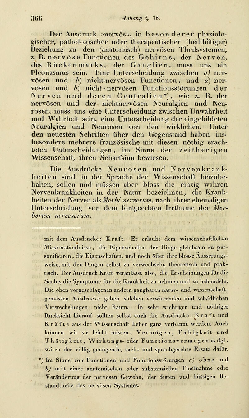 Der Ausdruck »nervös«, in besonderer physiolo- gischer, pathologischer oder therapeutischer (heilthätiger) Beziehung zu den (anatomisch) nervösen Theilsystemen, z. B. nervöse Functionen des Gehirns, der Nerven, des Bückenmarks, der Ganglien, muss uns ein Pleonasmus sein. Eine Unterscheidung zwischen a) ner- vösen und b) nicht-nervösen Functionen, und a) ner- vösen und b) nicht - nervösen Functionsstörungen der Nerven und deren Centralien*), wie z. B. der nervösen und der nichtnervösen Neuralgien und Neu- rosen, muss uns eine Unterscheidung zwischen Unwahrheit und Wahrheit sein, eine Unterscheidung der eingebildeten Neuralgien und Neurosen von den wirklichen. Unter den neuesten Schriften über den Gegenstand haben ins- besondere mehrere französische mit diesen nöthig erach- teten Unterscheidungen, im Sinne der zeitherigen Wissenschaft, ihren Scharfsinn bewiesen. Die Ausdrücke Neurosen und Nervenkrank- heiten sind in der Sprache der Wissenschaft beizube- halten, sollen und müssen aber bloss die einzig wahren Nervenkrankheiten in der Natur bezeichnen, die Krank- heiten der Nerven als Morbi nervorum, nach ihrer ehemaligen Unterscheidung von dem fortgeerbten Irrthume der Mor- bcrum nervosorum. mit dem Ausdrucke: Kraft. Er erlaubt dem wissenschaftlichen Missverständnisse , die Eigenschaften der Dinge gleichsam zu per- sonificiren , die Eigenschaften, und noch öfter ihre blosse Ausserungs- weise, mit den Dingen selbst zu verwechseln, theoretisch und prak- tisch. Der Ausdruck Kraft veranlasst also, die Erscheinungen für die Sache, die Symptome für die Krankheit zu nehmen und zu behandeln. Die oben vorgeschlagenen andern gangbaren natur- und wissenschafl- gemässen Ausdrücke geben solchen verwirrenden und schädlichen Verwechslungen nicht Raum. In sehr wichtiger und nöthiger Rücksicht hierauf sollten selbst auch die Ausdrücke: Kraft und Kräfte aus der Wissenschaft lieber ganz verbannt werden. Auch können wir sie leicht missen; Vermögen, Fähigkeit uiid Thätigkeit, Wirkun gs-oder Functions vermögen u. dgl, wären der völlig genügende, sach- und sprachgerehte Ersatz dafür. *) Im Sinne von Functionen und Functionsstörungen a) ohne und b) mit einer anatomischen oder substanziellen Theilnahme oder Veränderung der nervösen Gewebe, der festen und flüssigen Be- standtheile des nervösen Systemes.