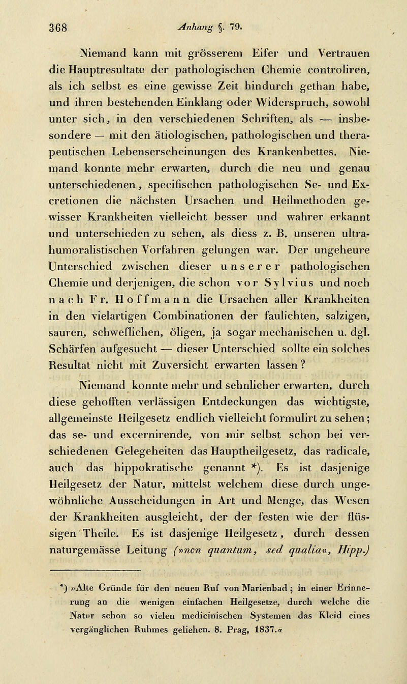 Niemand kann mit grösserem Eifer und Vertrauen die Hauptresultate der pathologischen Chemie controliren, als ich selbst es eine gewisse Zeit hindurch gethan habe, und ihren bestehenden Einklang oder Widerspruch, sowohl unter sich, in den verschiedenen Schriften, als — insbe- sondere — mit den ätiologischen, pathologischen und thera- peutischen Lebenserscheinungen des Krankenbettes. Nie- mand konnte mehr erwarten, durch die neu und genau unterschiedenen, specifischen pathologischen Se- und Ex- cretionen die nächsten Ursachen und Heilmethoden ge- wisser Krankheiten vielleicht besser und wahrer erkannt und unterschieden zu sehen, als diess z. B. unseren ultra- humoralistischen Vorfahren gelungen war. Der ungeheure Unterschied zwischen dieser unserer pathologischen Chemie und derjenigen, die schon vor Sylvius und noch nach Fr. Hoffmann die Ursachen aller Krankheiten in den vielartigen Combinationen der faulichten, salzigen, sauren, schweflichen, öligen, ja sogar mechanischen u. dgl. Schärfen aufgesucht — dieser Unterschied sollte ein solches Resultat nicht mit Zuversicht erwarten lassen ? Niemand konnte mehr und sehnlicher erwarten, durch diese gehofften verlässigen Entdeckungen das wichtigste, allgemeinste Heilgesetz endlich vielleicht formulirt zu sehen; das se- und excernirende, von mir selbst schon bei ver- schiedenen Gelegeheiten das Hauptheilgesetz, das radicale, auch das hippokratische genannt *). Es ist dasjenige Heilgesetz der Natur, mittelst welchem diese durch unge- wöhnliche Ausscheidungen in Art und Menge, das Wesen der Krankheiten ausgleicht, der der festen wie der flüs- sigen Theile. Es ist dasjenige Heilgesetz, durch dessen naturgemässe Leitung (»non quantum, sed qualia«, Hipp.) *) »Alte Gründe für den neuen Ruf von Marienbad 5 in einer Erinne- rung an die wenigen einfachen Heilgesetze, durch welche die Natur schon so vielen medicinischen Systemen das Kleid eines vergänglichen Ruhmes geliehen. 8. Prag, 1837.«