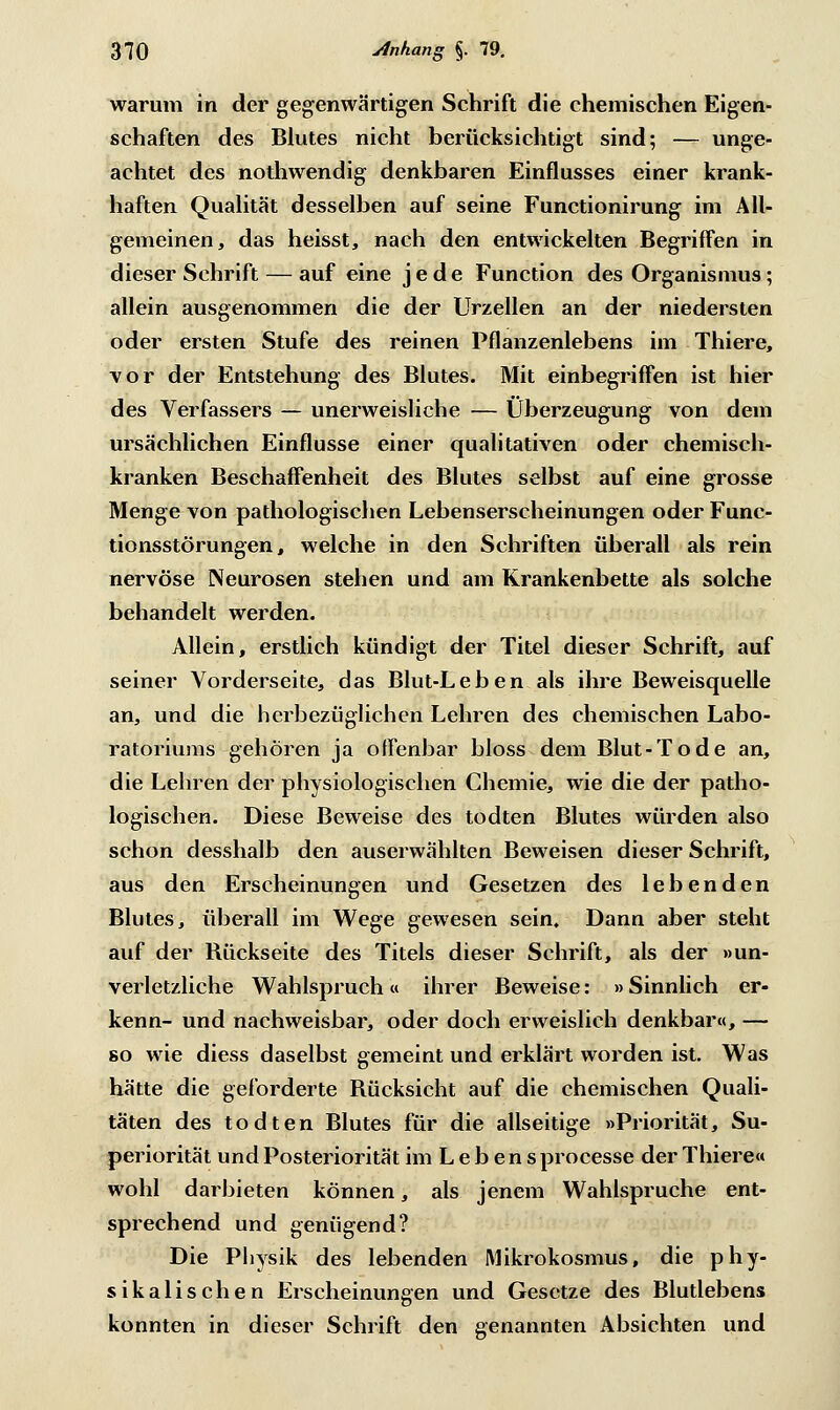 warum in der gegenwärtigen Schrift die chemischen Eigen- schaften des Blutes nicht berücksichtigt sind; — unge- achtet des nothwendig denkbaren Einflusses einer krank- haften Qualität desselben auf seine Functionirung im All- gemeinen, das heisst, nach den entwickelten Begriffen in dieser Schrift — auf eine jede Function des Organismus; allein ausgenommen die der Urzeiten an der niedersten oder ersten Stufe des reinen Pflanzenlebens im Thiere, vor der Entstehung des Blutes. Mit einbegriffen ist hier des Verfassers — unerweisliche — Überzeugung von dem ursächlichen Einflüsse einer qualitativen oder chemisch- kranken Beschaffenheit des Blutes selbst auf eine grosse Menge von pathologischen Lebenserscheinungen oder Func- tionsstörungen, welche in den Schriften überall als rein nervöse Neurosen stehen und am Krankenbette als solche behandelt werden. Allein, erstlich kündigt der Titel dieser Schrift, auf seiner Vorderseite, das Blut-Leben als ihre Beweisquelle an, und die herbeziiglichen Lehren des chemischen Labo- ratoriums gehören ja offenbar bloss dem Blut-Tode an, die Lehren der physiologischen Chemie, wie die der patho- logischen. Diese Beweise des todten Blutes würden also schon desshalb den auserwählten Beweisen dieser Schrift, aus den Erscheinungen und Gesetzen des lebenden Blutes, überall im Wege gewesen sein. Dann aber steht auf der Bückseite des Titels dieser Schrift, als der »un- verletzliche Wahlspruch« ihrer Beweise: »Sinnlich er- kenn- und nachweisbar, oder doch erweislich denkbar«, — so wie diess daselbst gemeint und erklärt worden ist. Was hätte die geforderte Rücksicht auf die chemischen Quali- täten des todten Blutes für die allseitige »Priorität, Su- periorität und Posteriorität im L e b en s processe der Thiere« wohl darbieten können, als jenem Wahlspruche ent- sprechend und genügend? Die Physik des lebenden Mikrokosmus, die phy- sikalischen Erscheinungen und Gesetze des Blutlebens konnten in dieser Schrift den genannten Absichten und