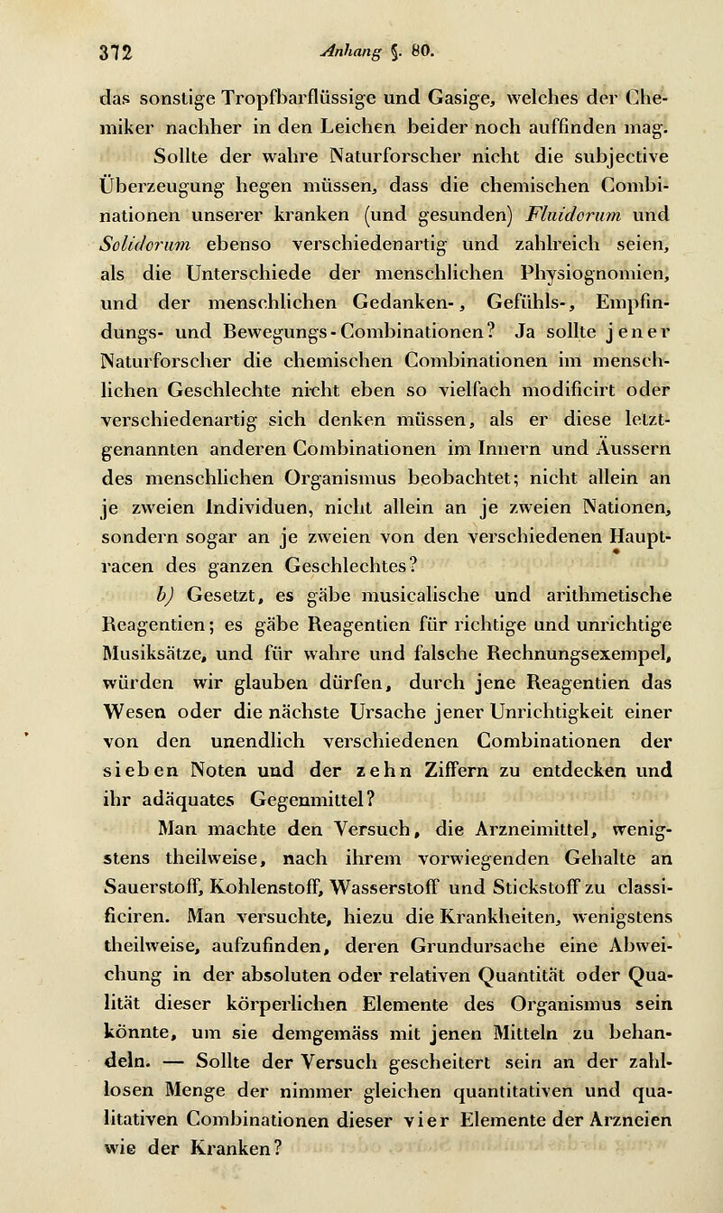 das sonstige Tropfbarflüssige und Gasige, welches der Che- miker nachher in den Leichen beider noch auffinden mag. Sollte der wahre Naturforscher nicht die subjective Überzeugung hegen müssen, dass die chemischen Combi- nationen unserer kranken (und gesunden) Fhiidorum und Solidorum ebenso verschiedenartig und zahlreich seien, als die Unterschiede der menschlichen Physiognomien, und der menschlichen Gedanken-, Gefühls-, Empfin- dungs- und Bewegungs - Combinationen ? Ja sollte jener Naturforscher die chemischen Combinationen im mensch- lichen Geschlechte nicht eben so vielfach modificirt oder verschiedenartig sich denken müssen, als er diese letzt- genannten anderen Combinationen im Innern und Äussern des menschlichen Organismus beobachtet; nicht allein an je zweien Individuen, nicht allein an je zweien Nationen, sondern sogar an je zweien von den verschiedenen Haupt- racen des ganzen Geschlechtes? b) Gesetzt, es gäbe musicalische und arithmetische Reagentien; es gäbe Reagentien für richtige und unrichtige Musiksätze, und für wahre und falsche Rechnungsexempel, würden wir glauben dürfen, durch jene Reagentien das Wesen oder die nächste Ursache jener Unrichtigkeit einer von den unendlich verschiedenen Combinationen der sieben Noten und der zehn Ziffern zu entdecken und ihr adäquates Gegenmittel? Man machte den Versuch, die Arzneimittel, wenig- stens theilweise, nach ihrem vorwiegenden Gehalte an Sauerstoff, Kohlenstoff, Wasserstoff und Stickstoff zu classi- ficiren. Man versuchte, hiezu die Krankheiten, wenigstens theilweise, aufzufinden, deren Grundursache eine Abwei- chung in der absoluten oder relativen Quantität oder Qua- lität dieser körperlichen Elemente des Organismus sein könnte, um sie demgemäss mit jenen Mitteln zu behan- deln. — Sollte der Versuch gescheitert sein an der zahl- losen Menge der nimmer gleichen quantitativen und qua- litativen Combinationen dieser vier Elemente der Arzneien wie der Kranken?