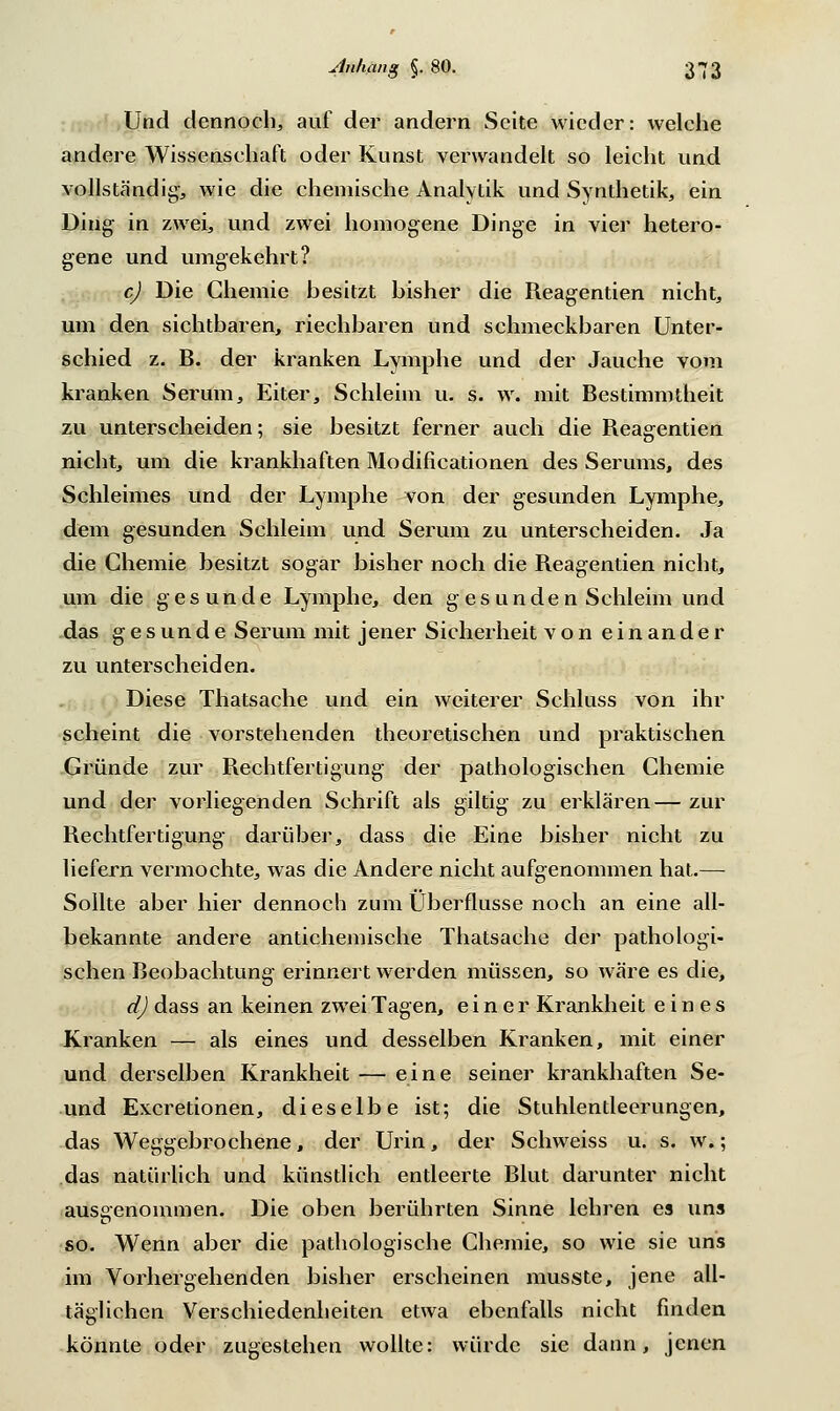 Und dennoch,, auf der andern Seite wieder: welche andere Wissenschaft oder Kunst verwandelt so leicht und vollständig, wie die chemische Analytik und Synthetik, ein Ding in zwei, und zwei homogene Dinge in vier hetero- gene und umgekehrt? c) Die Chemie besitzt bisher die Reagentien nicht, um den sichtbaren, riechbaren und schmeckbaren Unter- schied z. B. der kranken Lymphe und der Jauche vom kranken Serum, Eiter, Schleim u. s. w. mit Bestimmtheit zu unterscheiden; sie besitzt ferner auch die Reagentien nicht, um die krankhaften Modificationen des Serums, des Schleimes und der Lymphe von der gesunden Lymphe, dem gesunden Schleim und Serum zu unterscheiden. Ja die Chemie besitzt sogar bisher noch die Reagentien nicht, um die gesunde Lymphe, den gesunden Schleim und das gesunde Serum mit jener Sicherheit von einander zu unterscheiden. Diese Thatsache und ein weiterer Schluss von ihr scheint die vorstehenden theoretischen und praktischen Gründe zur Rechtfertigung der pathologischen Chemie und der vorliegenden Schrift als giltig zu erklären— zur Rechtfertigung darüber, dass die Eine bisher nicht zu liefern vermochte, was die Andere nicht aufgenommen hat.— Sollte aber hier dennoch zum Überflüsse noch an eine all- bekannte andere antichemische Thatsache der pathologi- schen Beobachtung erinnert werden müssen, so wäre es die, d) dass an keinen zwei Tagen, einer Krankheit eines Kranken — als eines und desselben Kranken, mit einer und derselben Krankheit — eine seiner krankhaften Se- und Excretionen, dieselbe ist; die Stuhlentleerungen, das Weggebrochene, der Urin, der Schweiss u. s. w.; das natürlich und künstlich entleerte Blut darunter nicht ausgenommen. Die oben berührten Sinne lehren es uns so. Wenn aber die pathologische Chemie, so wie sie uns im Vorhergehenden bisher erscheinen musste, jene all- täglichen Verschiedenheiten etwa ebenfalls nicht finden könnte oder zugestehen wollte: würde sie dann, jenen