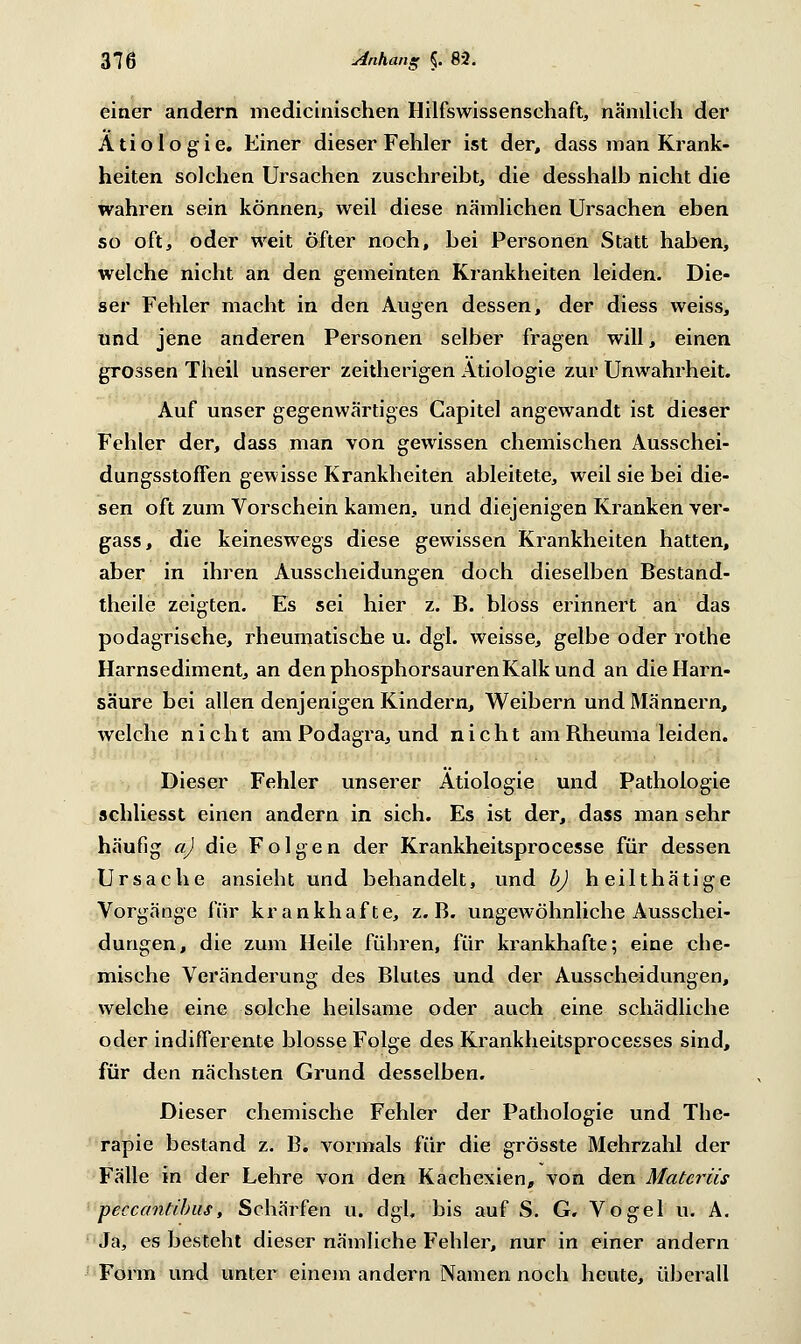 einer andern medicinischen Hilfswissenschaft, nämlich der Ätiologie. Einer dieser Fehler ist der, dass man Krank- heiten solchen Ursachen zuschreibt, die desshalb nicht die wahren sein können, weil diese nämlichen Ursachen eben so oft, oder weit öfter noch, bei Personen Statt haben, welche nicht an den gemeinten Krankheiten leiden. Die- ser Fehler macht in den Augen dessen, der diess weiss, und jene anderen Personen selber fragen will, einen grossen Theil unserer zeitherigen Ätiologie zur Unwahrheit. Auf unser gegenwärtiges Capitel angewandt ist dieser Fehler der, dass man von gewissen chemischen Ausschei- dungsstoffen gewisse Krankheiten ableitete, weil sie bei die- sen oft zum Vorschein kamen, und diejenigen Kranken ver- gass, die keineswegs diese gewissen Krankheiten hatten, aber in ihren Ausscheidungen doch dieselben Bestand- theile zeigten. Es sei hier z. B. bloss erinnert an das podagrische, rheumatische u. dgl. weisse, gelbe oder rothe Harnsediment, an den phosphorsauren Kalk und an die Harn- säure bei allen denjenigen Kindern, Weibern und Männern, welche nicht am Podagra, und nicht am Bheuma leiden. Dieser Fehler unserer Ätiologie und Pathologie schliesst einen andern in sich. Es ist der, dass man sehr häufig a) die Folgen der Krankheitsprocesse für dessen Ursache ansieht und behandelt, und b) heilthätige Vorgänge für krankhafte, z.B. ungewöhnliche Ausschei- dungen, die zum Heile führen, für krankhafte; eine che- mische Veränderung des Blutes und der Ausscheidungen, welche eine solche heilsame oder auch eine schädliche oder indifferente blosse Folge des Krankheitsprocesses sind, für den nächsten Grund desselben. Dieser chemische Fehler der Pathologie und The- rapie bestand z. B. vormals für die grösste Mehrzahl der Fälle in der Lehre von den Kachexien, von den Materiis peccantibus, Schärfen u. dgl, bis auf S. G. Vogel u. A. Ja, es besteht dieser nämliche Fehler, nur in einer andern Form und unter einem andern Namen noch heute, überall