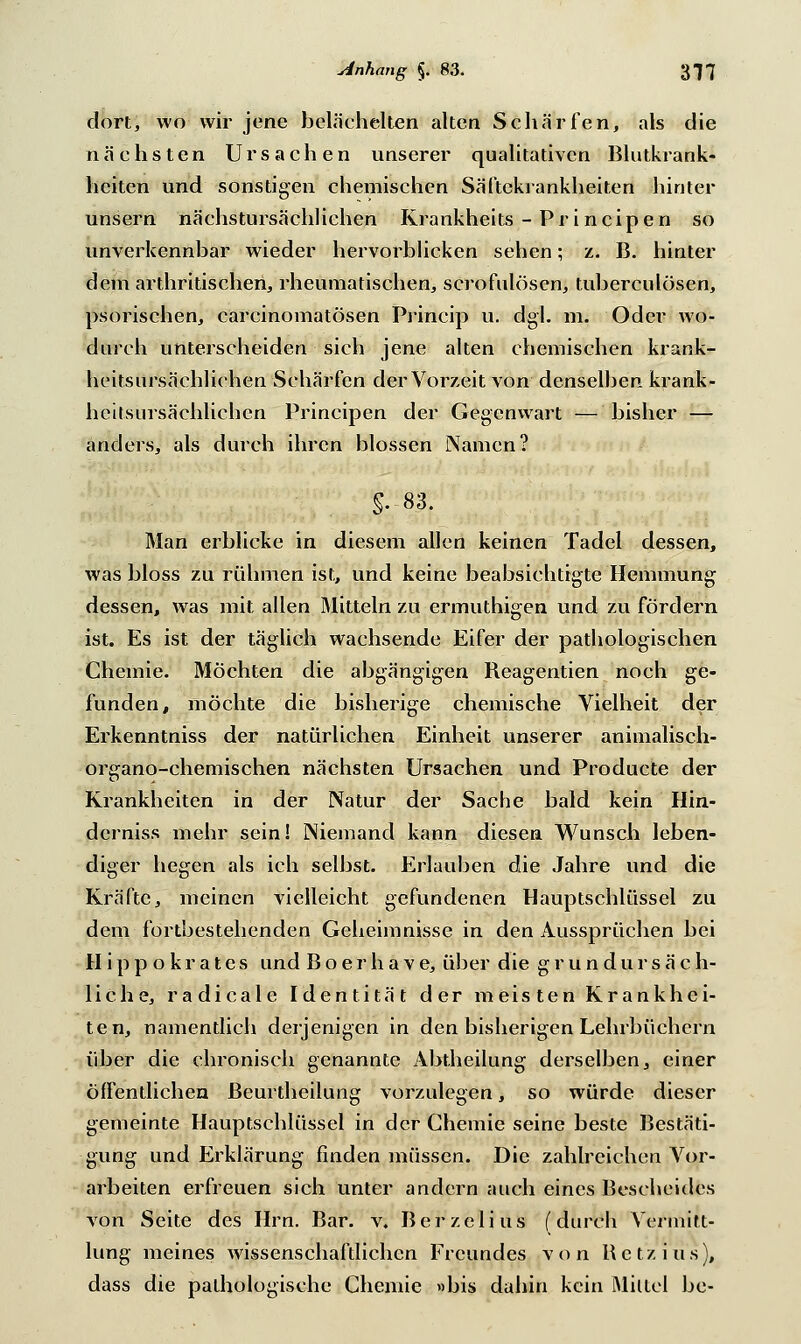 dort, wo wir jene belächelten alten Schärfen, als die nächsten Ursachen unserer qualitativen Blutkrank- heiten und sonstigen chemischen Säftekrankheiten hinter unsern nächstursächlichen Krankheits -Principen so unverkennbar wieder hervorblicken sehen; z. B. hinter dem arthritischen, rheumatischen, scrofulösen, tuberculösen, psorischen, carcinomatösen Princip u. dgl. m. Oder wo- durch unterscheiden sich jene alten chemischen krank- heitsursächliehen Schärfen der Vorzeit von denselben krank- heitsursächlichen Principen der Gegenwart — bisher — anders, als durch ihren blossen Namen? §.83. Man erblicke in diesem allen keinen Tadel dessen, was bloss zu rühmen ist, und keine beabsichtigte Hemmung dessen, was mit allen Mitteln zu ermuthigen und zu fördern ist. Es ist der täglich wachsende Eifer der pathologischen Chemie. Möchten die abgängigen Beagentien noch ge- funden, möchte die bisherige chemische Vielheit der Erkenntniss der natürlichen Einheit unserer animalisch- organo-chemischen nächsten Ursachen und Producte der Krankheiten in der Natur der Sache bald kein Hin- derniss mehr sein! Niemand kann diesen Wunsch leben- diger hegen als ich selbst. Erlauben die Jahre und die Kräfte, meinen vielleicht gefundenen Hauptschlüssel zu dem fortbestehenden Geheimnisse in den Aussprüchen bei H i p p o k r a t e s und B o e r h a v e, über die g r u n d u r s ä c h- liche, radicale Identität der meisten Krankhei- ten, namentlich derjenigen in den bisherigen Lehrbüchern über die chronisch genannte Abtheilung derselben, einer öffentlichen ßeurtheilung vorzulegen, so würde dieser gemeinte Hauptschlüssel in der Chemie seine beste Bestäti- gung und Erklärung finden müssen. Die zahlreichen Vor- arbeiten erfreuen sich unter andern auch eines Bescheides von Seite des Hrn. Bar. v. Berzclius (durch Vermitt- lung meines wissenschaftlichen Freundes von Hetz ins), dass die pathologische Chemie »bis dahin kein Mittel be-