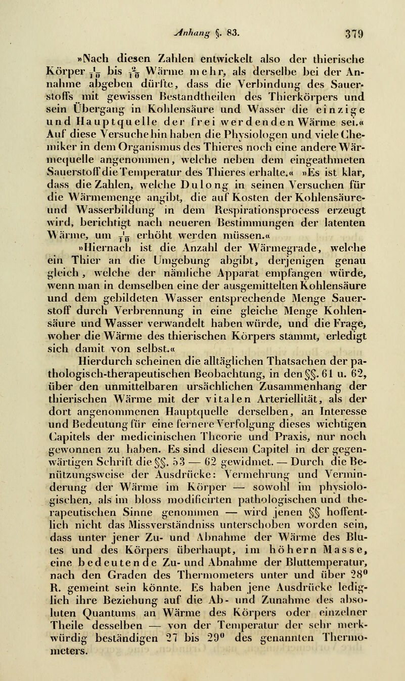 »Nach diesen Zahlen entwickelt also der thierische Körper^ bis -fa Wärme mehr, als derselbe bei der An- nahme abgeben dürfte, dass die Verbindung- des Sauer- stoffs mit gewissen Bestandteilen des Thierkörpers und sein Übergang in Kohlensäure und Wasser die einzige und Haupt quelle der frei wer den den Wärme sei.« Auf diese Versuche hin haben die Physiologen und viele Che- miker in dem Organismus des Thieres noch eine andere Wär- mequelle angenommen, welche neben dem eingeathmeten Sauerstoff die Temperatur des Thieres erhalte.« »Es ist klar, dass die Zahlen, welche Du long in seinen Versuchen für die Wärmemenge angibt, die auf Kosten der Kohlensäure- und Wasserbildung in dem Respirationsprocess erzeugt wird, berichtigt nach neueren Bestimmungen der latenten Wärme, um T'ö erhöht werden müssen.« »Hiernach ist die Anzahl der Wärmegrade, welche ein Thier an die Umgebung abgibt, derjenigen genau gleich, welche der nämliche Apparat empfangen würde, wenn man in demselben eine der ausgemittelten Kohlensäure und dem gebildeten Wasser entsprechende Menge Sauer- stoff durch Verbrennung in eine gleiche Menge Kohlen- säure und Wasser verwandelt haben würde, und die Frage, woher die Wärme des thierischen Körpers stammt, erledigt sich damit von selbst.« Hierdurch scheinen die alltäglichen Thatsachen der pa- thologisch-therapeutischen Beobachtung, in den §§.61 u. 62, über den unmittelbaren ursächlichen Zusammenhang der thierischen Wärme mit der vitalen Arteriellität, als der dort angenommenen Hauptquelle derselben, an Interesse und Bedeutung für eine fernere Verfolgung dieses wichtigen Capitels der medicinischen Theorie und Praxis, nur noch gewonnen zu haben. Es sind diesem Capitel in der gegen- wärtigen Schrift die§§. 53 — 62 gewidmet. — Durch die Be- nützungsweise der Ausdrücke: Vermehrung und Vermin- derung der Wärme im Körper — sowohl im physiolo- gischen, als im bloss modificirten pathologischen und the- rapeutischen Sinne genommen — wird jenen §§ hoffent- lich nicht das Missverständniss unterschoben worden sein, dass unter jener Zu- und Abnahme der Wärme des Blu- tes und des Körpers überhaupt, im höhern Masse, eine bedeutende Zu-und Abnahme der Bluttemperatur, nach den Graden des Thermometers unter und über 28° R. gemeint sein könnte. Es haben jene Ausdrücke ledig- lich ihre Beziehung auf die Ab- und Zunahme des abso- luten Quantums an Wärme des Körpers oder einzelner Theile desselben — von der Temperatur der sehr merk- würdig beständigen 27 bis 29° des genannten Thermo- meters.