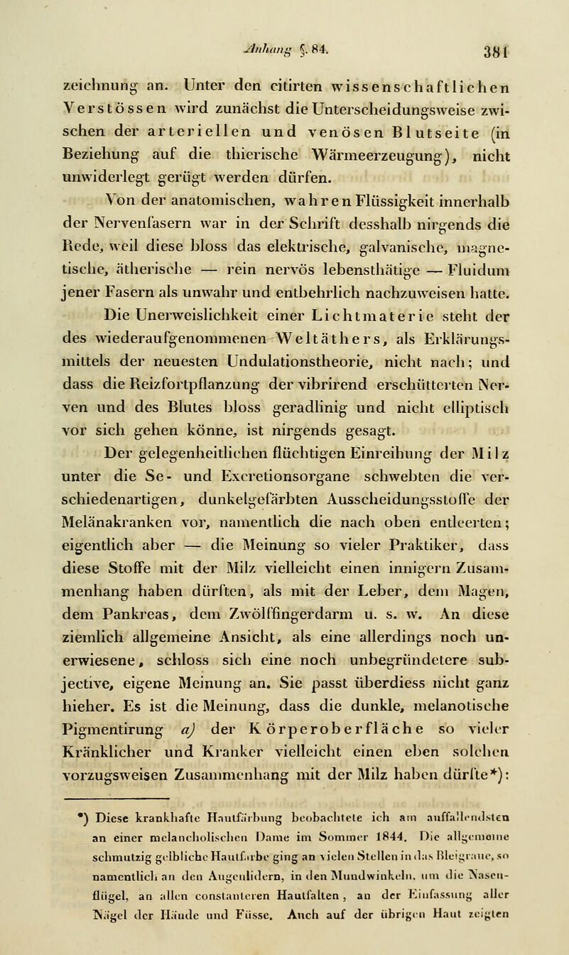 Anhang 5.84. Zeichnung an. Unter den citirten Wissenschaft liehen Verstössen wird zunächst die Unterscheidungsweise zwi- schen der arteriellen und venösen Blutseite (in Beziehung auf die thierische Wärmeerzeugung;), nicht unwiderlegt gerügt werden dürfen. Von der anatomischen, wahren Flüssigkeit innerhalb der Nervenfasern war in der Schrift desshalb nirgends die Rede, weil diese bloss das elektrische, galvanische, magne- tische, ätherische — rein nervös lebensthätige — Fluidum jener Fasern als unwahr und entbehrlich nachzuweisen hatte. Die Unerweislichkeit einer Lichtmaterie steht der des wiederaufgenommenen Weltäthers, als Erklärungs- mittels der neuesten Undulationstheorie, nicht nach; und dass die Reizfortpflanzung der vibrirend erschütterten Ner- ven und des Blutes bloss geradlinig und nicht elliptisch vor sich gehen könne, ist nirgends gesagt. Der gelegenheitlichen flüchtigen Einreihung der Milz unter die Se- und Excretionsorgane schwebten die ver- schiedenartigen, dunkelgefärbten Ausseheidungsstoffe der Melänakranken vor, namentlich die nach oben entleerten; eigentlich aber — die Meinung so vieler Praktiker, dass diese Stoffe mit der Milz vielleicht einen innigem Zusam- menhang haben dürften, als mit der Leber, dem Magen, dem Pankreas, dem Zwölffingerdarm u. s. w. An diese ziemlich allgemeine Ansicht, als eine allerdings noch un- erwiesene, schloss sich eine noch unbegründetere sub- jective, eigene Meinung an. Sie passt überdiess nicht ganz hieher. Es ist die Meinung, dass die dunkle, melanotische Pigmentirung a) der Körperoberfläche so vieler Kränklicher und Kranker vielleicht einen eben solchen vorzugsweisen Zusammenhang mit der Milz haben dürfte*): *) Diese krankhafte Hantfärbung beobachtete ich am auffallendsten an einer melancholischen Dame im Sommer 1844. Die allgemeine schmutzig gelbliche Haulf ube ging an vielen Stellen in das ßleigraue, so namentlich an den Augenlidern, in den Mundwinkeln, um die Aasen- lliigel, an allen conslanleren Hautfallen , an der Einfassung aller l\ägel der Hände und Füsse. Auch auf der übrigen Haut zeigten