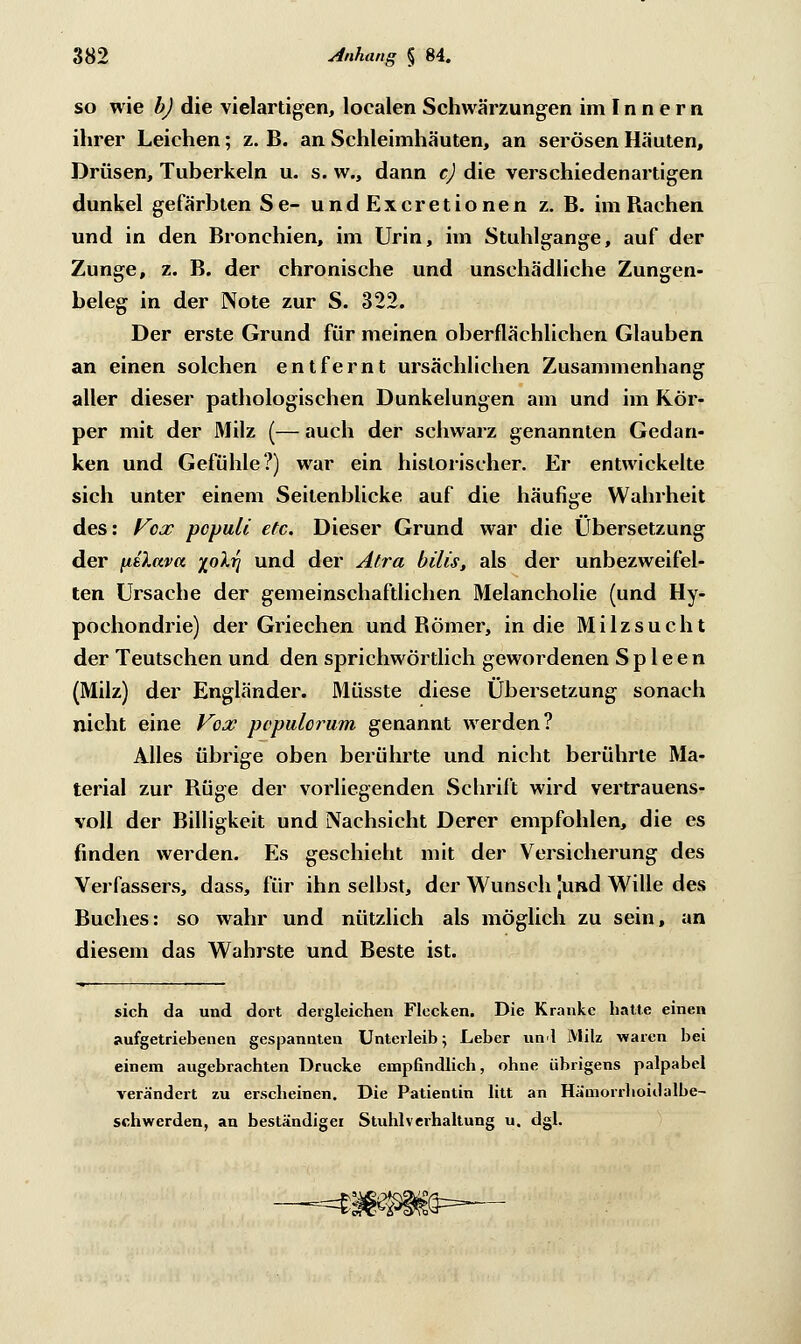 so wie b) die vielartigen, localen Schwärzungen imlnnern ihrer Leichen; z. B. an Schleimhäuten, an serösen Häuten, Drüsen, Tuberkeln u. s. w., dann c) die verschiedenartigen dunkel gefärbten Se- undExcretionen z. B. im Bachen und in den Bronchien, im Urin, im Stuhlgange, auf der Zunge, z. B. der chronische und unschädliche Zungen- beleg in der Note zur S. 322. Der erste Grund für meinen oberflächlichen Glauben an einen solchen entfernt ursächlichen Zusammenhang aller dieser pathologischen Dunkelungen am und im Kör- per mit der Milz (— auch der schwarz genannten Gedan- ken und Gefühle?) war ein historischer. Er entwickelte sich unter einem Seilenblicke auf die häufige Wahrheit des: Vox pcpuli etc. Dieser Grund war die Übersetzung der fiü.ava iolri und der Alra bilis, als der unbezweifel- ten Ursache der gemeinschaftlichen Melancholie (und Hy- pochondrie) der Griechen und Bömer, in die Milzsucht der Teutschen und den sprichwörtlich gewordenen Spleen (Milz) der Engländer. Müsste diese Übersetzung sonach nicht eine Vox populorum genannt werden? Alles übrige oben berührte und nicht berührte Ma- terial zur Büge der vorliegenden Schrift wird vertrauens- voll der Billigkeit und Nachsicht Derer empfohlen, die es finden werden. Es geschieht mit der Versicherung des Verfassers, dass, für ihn selbst, der Wunsch Jund Wille des Buches: so wahr und nützlich als möglich zu sein, an diesem das Wahrste und Beste ist. sich da und dort dergleichen Flecken. Die Kranke hatte einen aufgetriebenen gespannten Unterleib; Leber und lVlilz waren bei einem augebrachten Drucke empfindlich, ohne übrigens palpabel verändert zu erscheinen. Die Patientin litt an Hämorrhoidalbe- schwerden, an beständiger Stuhl verhaltung u. dgl.