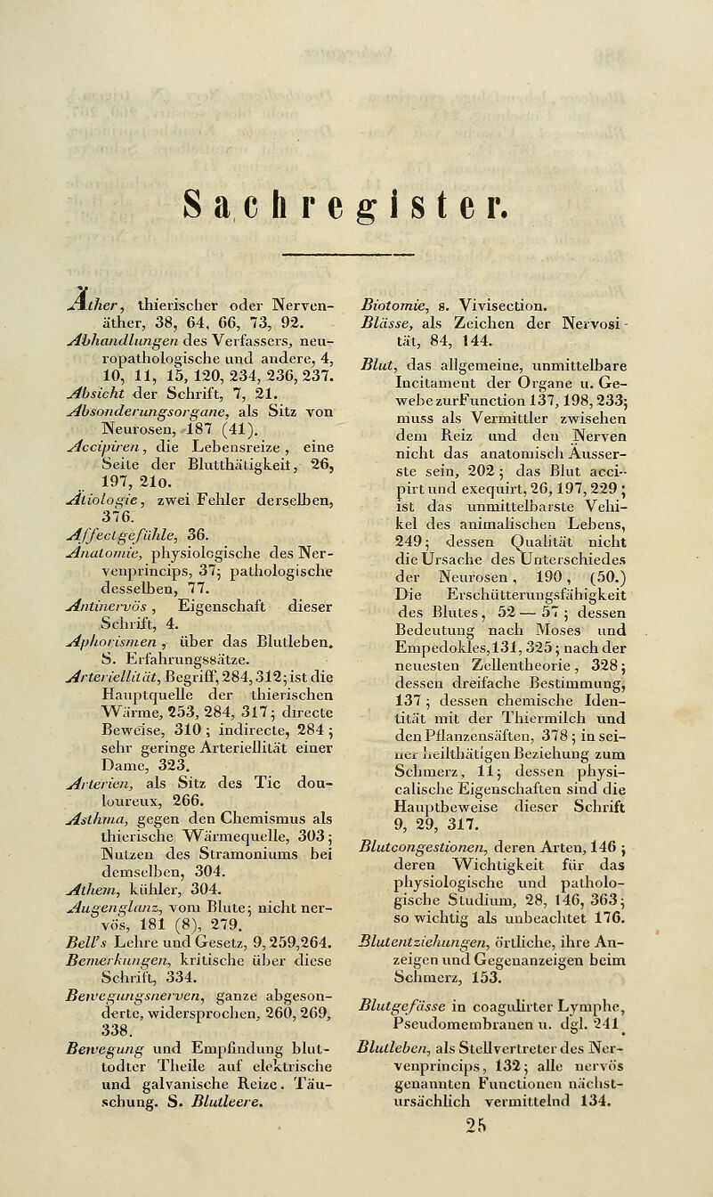 Sachregister. Äther, thierischer oder Nerven- äther, 38, 64, 66, 73, 92. Abhandlungen des Verfassers, neu- ropathologische und andere, 4, 10, 11, 15, 120, 234, 236, 237. Absicht der Schrift, 7, 21. Absonderungsorgane, als Sitz von Neurosen, 187 (41). Accipiren, die Lebensreize , eine Seite der Blutthätigkeii, 26, 197, 21o. Ätiologie, zwei Fehler derselben, 376. Affecigefühle, 36. Anatomie, physiologische des Ner- venprincips, 37; pathologische desselben, 77. Antinei-vös, Eigenschaft dieser Schrift, 4. Aphorismen , über das Blutleben. S. Erfahrungssätze. Arteriellität, Begriff, 284,312;ist die Hauptquelle der thierischen Warme, 253, 284, 317; directe Beweise, 310 ; indirecte, 284 ; sehr geringe Arteriellität einer Dame, 323. Arterien, als Sitz des Tic dou- loureux, 266. Asthma, gegen den Chemismus als thierische Wärmequelle, 303; Nutzen des Stramoniums bei demselben, 304. Athem, kühler, 304. Augen glänz, vom Blute; nicht ner- ' vö's, 181 (8), 279. Bell's Lehre und Gesetz, 9,259,264. Bemerkungen, kritische über diese Schrift, 334. Bewegungsnerven, ganze abgeson- derte, widersprochen, 260,269, 338. Bewegung und Empfindung blut- todter Theile auf elektrische und galvanische Reize. Täu- schung. S. Blutleere. Biotomie, s. Vivisection. Blässe, als Zeichen der Nervosi - tat, 84, 144. Blut, das allgemeine, unmittelbare Incitament der Organe u. Ge- webe zurFunction 137,198,233; muss als Vermittler zwisehen dem Reiz und den Nerven nicht das anatomisch Ausser- ste sein, 202 ; das Blut acci-- pirtund exequirt, 26,197,229 ; ist das unmittelbarste Vehi- kel des animalischen Lebens, 249; dessen Qualität nicht die Ursache des Unterschiedes der Neurosen, 190, (50.) Die Erschütterungsfähigkeit des Blutes, 52 — 57 ; dessen Bedeutung nach Moses und Empedokles,131, 325; nach der neuesten Zellentheorie , 328; dessen dreifache Bestimmung, 137 ; dessen chemische Iden- tität mit der Thiermilch und den Pflanzensäften, 378 ; in sei- ner heiltbätigen Beziehung zum Schmerz, 11; dessen physi- calische Eigenschaften sind die Hauptbeweise dieser Schrift 9, 29, 317. Blutcongestionen, deren Arten, 146 ; deren Wichtigkeit für das physiologische und patholo- gisebe Studium, 28, 146, 363; so wichtig als unbeachtet 176. Blutentziehungen, örtliche, ihre An- zeigen und Gegenanzeigen beim Schmerz, 153. Blutgefässe in coagulirter Lymphe, Pseudomembranen u. dgl. 241 Blutleben, als Stellvertreter des Ner- venprineips, 132; alle nervös genannten Functionen nächst- ursächlich vermittelnd 134. 25