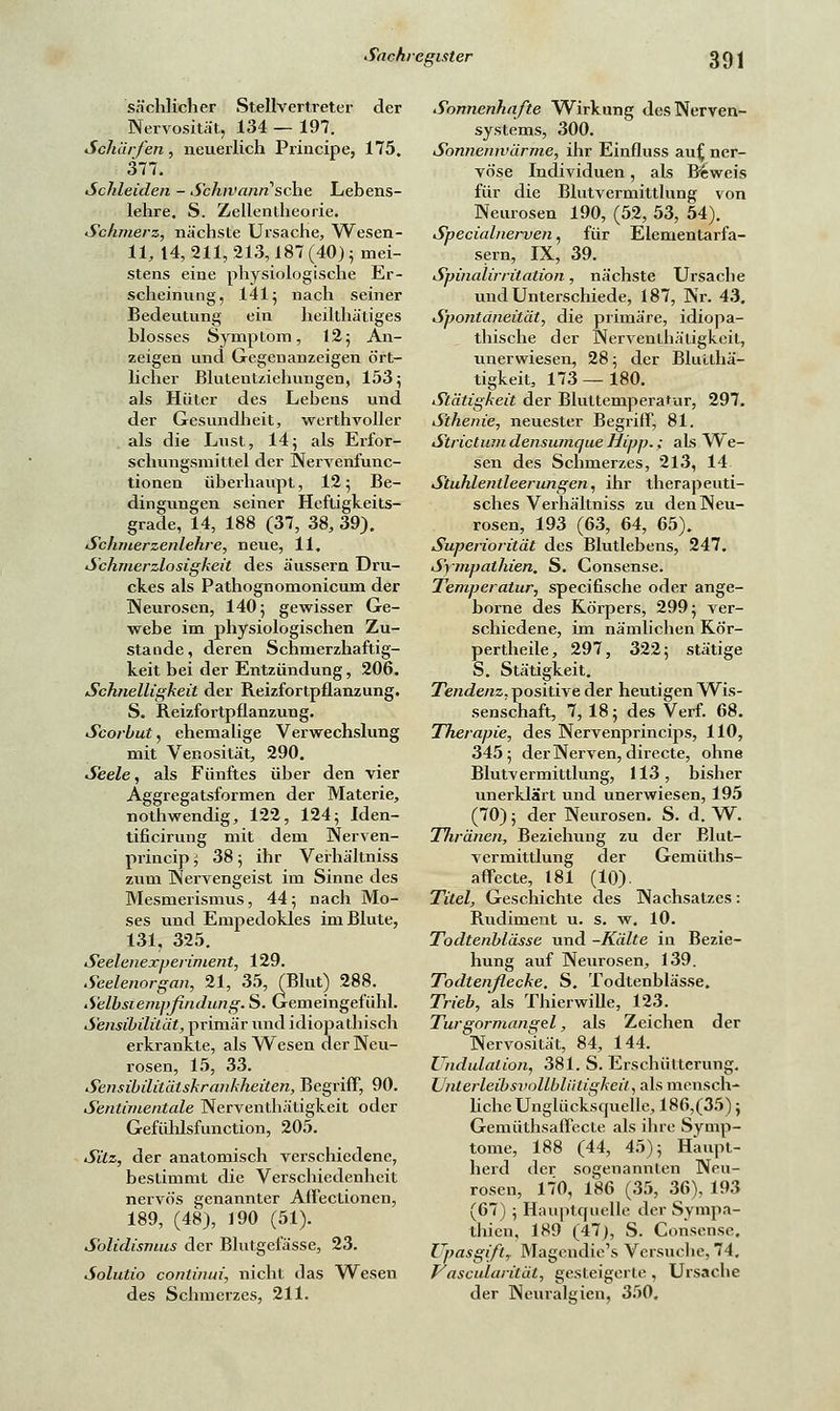 sächlicher Stellvertreter der Nervosität, 134 — 197. Schärfen, neuerlich Principe, 175. 377. Schieiden - Sbhivarui'sehe Lebens- lehre, S. Zellentheorie. Sc Inner z, nächste Ursache, Wesen - 11, 14, 211, 213,187 (40); mei- stens eine physiologische Er- scheinung, 141 j nach seiner Bedeutung ein heilthätiges blosses Symptom, 12; An- zeigen und Gegenanzeigen ört- licher Blutentziehungen, 153 5 als Hüter des Lebens und der Gesundheit, werthvoller als die Lust, 14; als Erfor- schungsmittel der Nervenfunc- tionen überhaupt, 12; Be- dingungen seiner Heftigkeits- grade, 14, 188 (37, 38, 39). Schmerzenlehre, neue, 11. Schmerzlosigkeit des äussern Dru- ckes als Pathognomonicum der Neurosen, 140 5 gewisser Ge- webe im physiologischen Zu- stande , deren Schmerzhaftig- keit bei der Entzündung, 206. Schnelligkeit der Reizfortpflanzung. S. Reizfortpflanzung. Scorbut, ehemalige Verwechslung mit Venosität, 290. Seele, als Fünftes über den vier Aggregatsformen der Materie, nothwendig, 122, 124; Iden- tificirung mit dem Nerven- prineip ', 38; ihr Verhältniss zum Nervengeist im Sinne des Mesmerismus, 44; nach Mo- ses und Empedokles im Blute, 131, 325. Seelenexperiment, 129. Seelenorgan, 21, 35, (Blut) 288. Selbsiempfindung. S. Gemeingefühl. Sensibilität, primär und idiopathisch erkrankte, als Wesen der Neu- rosen, 15, 33. Sensibilitätskrankheiten, Begriff, 90. Sentimentale Nerventhätigkeit oder Gefülilsfunction, 205. Sitz, der anatomisch verschiedene, bestimmt die Verschiedenheit nervös genannter Affectionen, 189, (48), 190 (51). Solidismus der Blutgefässe, 23. Solutio conlinui, nicht das Wesen des Schmerzes, 211. Sonnenhafte Wirkung des Nerven- systems, 300. Sonnennlärme, ihr Einfluss auf, ner- vöse Individuen , als Beweis für die Blutvermittlung von Neurosen 190, (52, 53, 54). Specialnerven, für Elementarfa- sern, IX, 39. Spinalirritation, nächste Ursache und Unterschiede, 187, Nr. 43. Spontaneität, die primäre, idiopa- thische der Nerventhätigkeit, unerwiesen, 28; der Bhuthä- tigkeit, 173—180. Stätigkeit der Bluttemperatur, 297. Sthenie, neuester Begriff, 81. Strictum densumque Hipp.; als We- sen des Schmerzes, 213, 14. Stuhlentleerungen, ihr therapeuti- sches Verhältniss zu den Neu- rosen, 193 (63, 64, 65). Superiorität des Blutlebens, 247. Sympathien. S. Consense. Temperatur, speeifische oder ange- borne des Körpers, 299; ver- schiedene, im nämlichen Kör- pertheile, 297, 322; stätige S. Stätigkeit. Tendenz, positive der heutigen Wis- senschaft, 7, 18; des Verf. 68. Therapie, des Nervenprincips, 110, 345; der Nerven, directe, ohne Blutvermittlung, 113, bisher unerklärt und unerwiesen, 195 (70); der Neurosen. S. d. W. Thronen, Beziehung zu der Blut- vermittlung der Gemüths- affecte, 181 (10). Titel, Geschichte des Nachsatzes: Rudiment u. s. w. 10. Todtenblässe und -Kälte in Bezie- hung auf Neurosen, 139. Todtenflecke. S. Todtenblässe. Trieb, als Tbierwille, 123. Turgormangel, als Zeichen der Nervosität, 84, 144. Undulalion, 381. S. Erschütterung. üntei-leibsvollblüligkeit, als mensch- liche Unglücksquelle, 186,(35); Gemüthsaffecte als ihre Symp- tome, 188 (44, 45); Haupt- herd der sogenannten Neu- rosen, 170, 186 (35, 36), 193 (67); Hauptquelle der Sympa- thien, 189 (47), S. Consense. Upasgift, Magendie's Versuche, 74. Vascularilät, gesteigerte , Ursache der Neuralgien, 3.r)0.