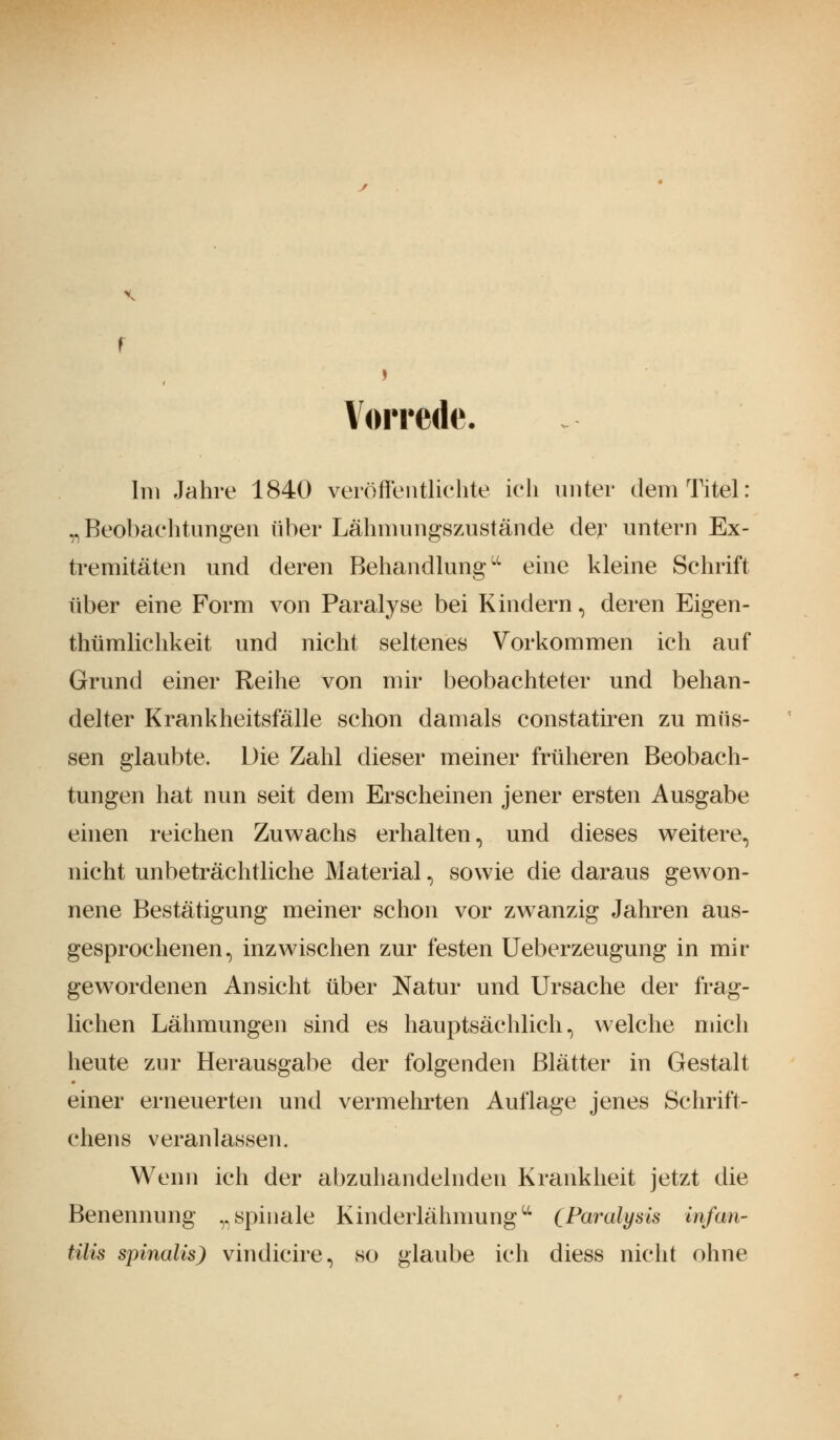 \ Vorrede. Im Jahre 1840 veröffentlichte ich unter dem Titel: „Beobachtungen über Lähmungszustände der untern Ex- tremitäten und deren Behandlungu eine kleine Schrift über eine Form von Paralyse bei Kindern, deren Eigen- tümlichkeit und nicht seltenes Vorkommen ich auf Grund einer Reihe von mir beobachteter und behan- delter Krankheitsfälle schon damals constatiren zu müs- sen glaubte. Die Zahl dieser meiner früheren Beobach- tungen hat nun seit dem Erscheinen jener ersten Ausgabe einen reichen Zuwachs erhalten, und dieses weitere, nicht unbeträchtliche Material, sowie die daraus gewon- nene Bestätigung meiner schon vor zwanzig Jahren aus- gesprochenen, inzwischen zur festen Ueberzeugung in mir gewordenen Ansicht über Natur und Ursache der frag- lichen Lähmungen sind es hauptsächlich, welche mich heute zur Herausgabe der folgenden Blätter in Gestalt einer erneuerten und vermehrten Auflage jenes Schrift- chens veranlassen. Wenn ich der abzuhandelnden Krankheit jetzt die Benennung „spinale Kinderlähmungu (Paralysis infan- tilis spinalis) vindicire, so glaube ich diess nicht ohne