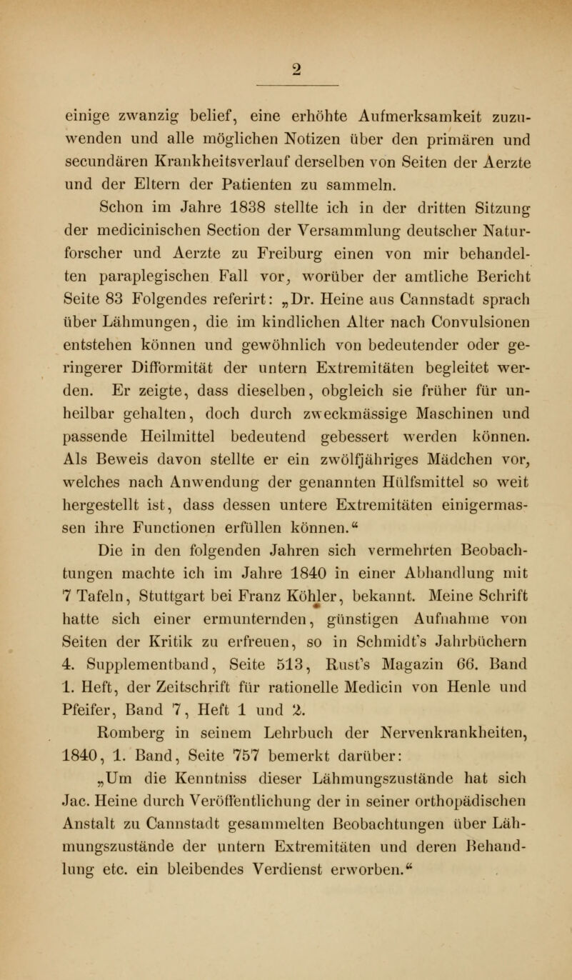 einige zwanzig belief, eine erhöhte Aufmerksamkeit zuzu- wenden und alle möglichen Notizen über den primären und secundären Krankheitsverlauf derselben von Seiten der Aerzte und der Eltern der Patienten zu sammeln. Schon im Jahre 1838 stellte ich in der dritten Sitzung der medicinischen Section der Versammlung deutscher Natur- forscher und Aerzte zu Freiburg einen von mir behandel- ten paraplegischen Fall vor, worüber der amtliche Bericht Seite 83 Folgendes referirt: „Dr. Heine aus Cannstadt sprach über Lähmungen, die im kindlichen Alter nach Convulsionen entstehen können und gewöhnlich von bedeutender oder ge- ringerer DifYormität der untern Extremitäten begleitet wer- den. Er zeigte, dass dieselben, obgleich sie früher für un- heilbar gehalten, doch durch zweckmässige Maschinen und passende Heilmittel bedeutend gebessert werden können. Als Beweis davon stellte er ein zwölfjähriges Mädchen vor, welches nach Anwendung der genannten Hülfsmittel so weit hergestellt ist, dass dessen untere Extremitäten einigermas- sen ihre Functionen erfüllen können. Die in den folgenden Jahren sich vermehrten Beobach- tungen machte ich im Jahre 1840 in einer Abhandlung mit 7 Tafeln, Stuttgart bei Franz Köhler, bekannt. Meine Schrift hatte sich einer ermunternden, günstigen Aufnahme von Seiten der Kritik zu erfreuen, so in Schmidts Jahrbüchern 4. Supplementband, Seite 513, Rust's Magazin 66. Band 1. Heft, der Zeitschrift für rationelle Medicin von Henle und Pfeifer, Band 7, Heft 1 und 2. Romberg in seinem Lehrbuch der Nervenkrankheiten, 1840, 1. Band, Seite 757 bemerkt darüber: „Um die Kenntniss dieser Lähmungszustände hat sich Jac. Heine durch Veröffentlichung der in seiner orthopädischen Anstalt zu Cannstadt gesammelten Beobachtungen über Läh- mungszustände der untern Extremitäten und deren Behand- lung etc. ein bleibendes Verdienst erworben.