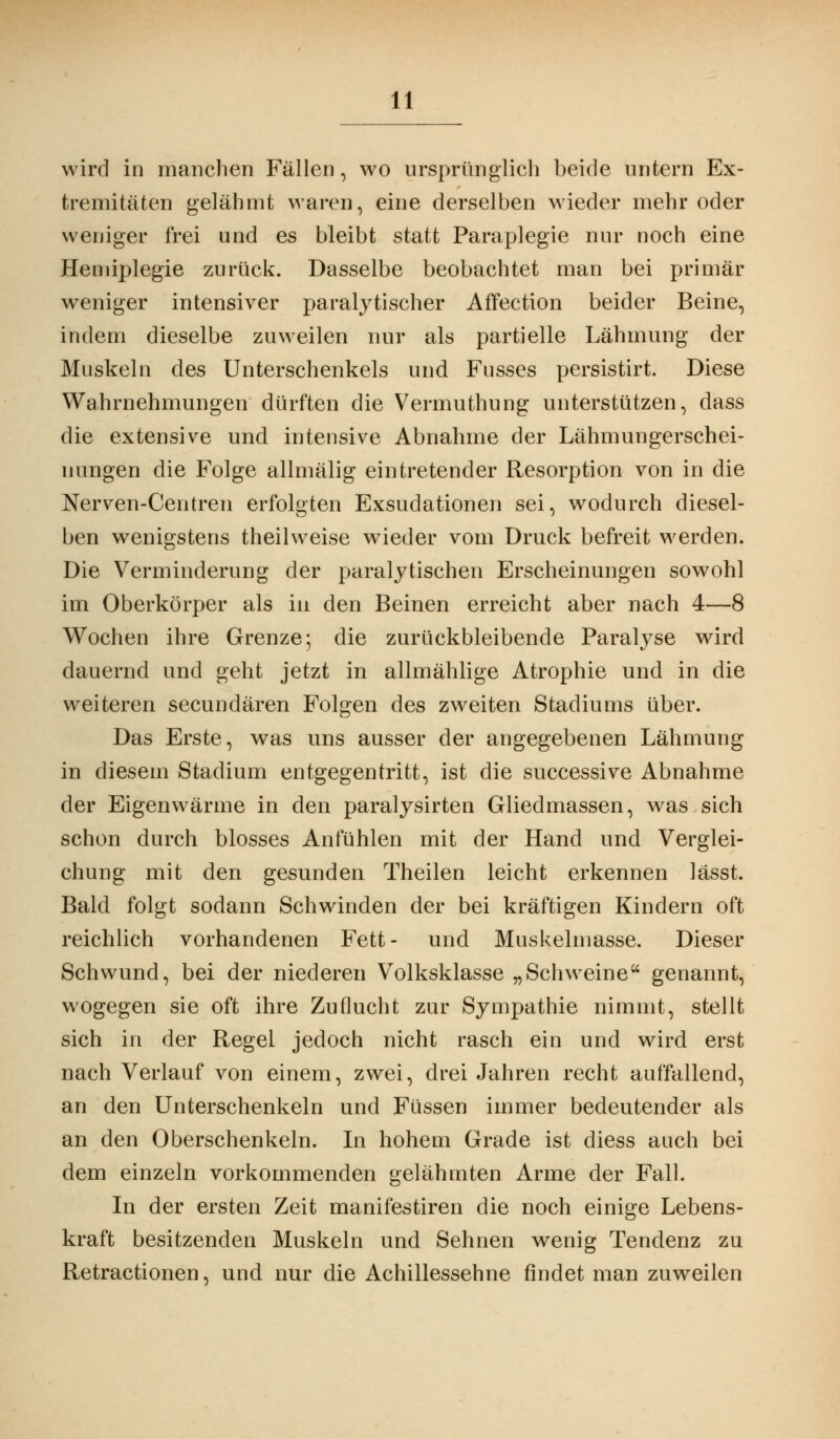 wird in manchen Fällen, wo ursprünglich beide untern Ex- tremitäten gelähmt waren, eine derselben wieder mehr oder weniger frei und es bleibt statt Paraplegie nur noch eine Hemiplegie zurück. Dasselbe beobachtet man bei primär weniger intensiver paralytischer Affection beider Beine, indem dieselbe zuweilen nur als partielle Lähmung der Muskeln des Unterschenkels und Fusses persistirt. Diese Wahrnehmungen dürften die Vermuthung unterstützen, dass die extensive und intensive Abnahme der Lähmungerschei- 1 Hingen die Folge allmälig eintretender Resorption von in die Nerven-Centren erfolgten Exsudationen sei, wodurch diesel- ben wenigstens theilweise wieder vom Druck befreit werden. Die Verminderung der paralytischen Erscheinungen sowohl im Oberkörper als in den Beinen erreicht aber nach 4—8 Wochen ihre Grenze; die zurückbleibende Paralyse wird dauernd und geht jetzt in allmählige Atrophie und in die weiteren secundären Folgen des zweiten Stadiums über. Das Erste, was uns ausser der angegebenen Lähmung in diesem Stadium entgegentritt, ist die successive Abnahme der Eigenwärme in den paralysirten Gliedmassen, was sich schon durch blosses Anfühlen mit der Hand und Verglei- chung mit den gesunden Theilen leicht erkennen lässt. Bald folgt sodann Schwinden der bei kräftigen Kindern oft reichlich vorhandenen Fett- und Muskelmasse. Dieser Schwund, bei der niederen Volksklasse „Schweine genannt, wogegen sie oft ihre Zuflucht zur Sympathie nimmt, stellt sich in der Regel jedoch nicht rasch ein und wird erst nach Verlauf von einem, zwei, drei Jahren recht auffallend, an den Unterschenkeln und Füssen immer bedeutender als an den Oberschenkeln. In hohem Grade ist diess auch bei dem einzeln vorkommenden gelähmten Arme der Fall. In der ersten Zeit manifestiren die noch einige Lebens- kraft besitzenden Muskeln und Sehnen wenig Tendenz zu Retractionen, und nur die Achillessehne findet man zuweilen