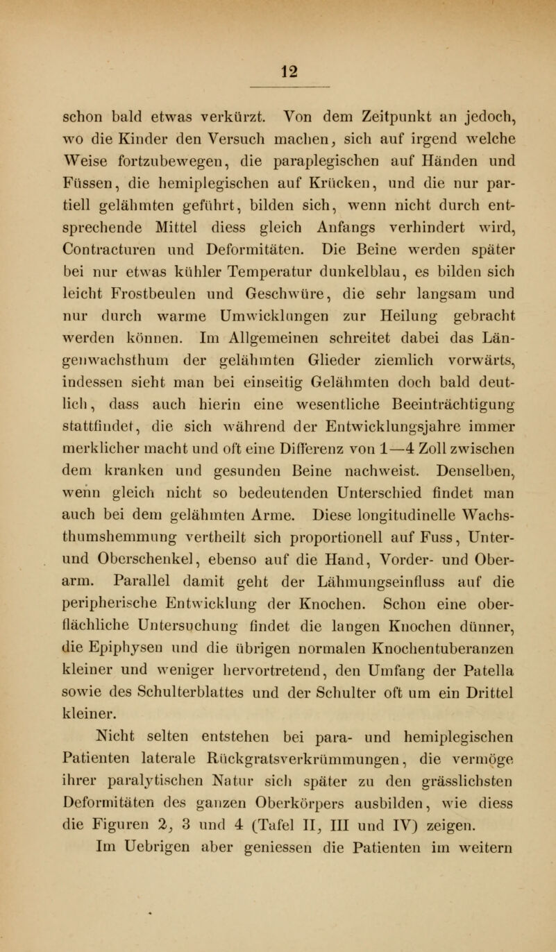 schon bald etwas verkürzt Von dem Zeitpunkt an jedoch, wo die Kinder den Versuch machen, sich auf irgend welche Weise fortzubewegen, die paraplegischen auf Händen und Füssen, die hemiplegischen auf Krücken, und die nur par- tiell gelähmten geführt, bilden sich, wenn nicht durch ent- sprechende Mittel diess gleich Anfangs verhindert wird, Contracturen und Deformitäten. Die Beine werden später bei nur etwas kühler Temperatur dunkelblau, es bilden sich leicht Frostbeulen und Geschwüre, die sehr langsam und nur durch warme Umwicklungen zur Heilung gebracht werden können. Im Allgemeinen schreitet dabei das Län- genwachsthum der gelähmten Glieder ziemlich vorwärts, indessen sieht man bei einseitig Gelähmten doch bald deut- lich , dass auch hierin eine wesentliche Beeinträchtigung stattfindet, die sich während der Entwicklungsjahre immer merklicher macht und oft eine Differenz von 1—4 Zoll zwischen dem kranken und gesunden Beine nachweist. Denselben, wenn gleich nicht so bedeutenden Unterschied findet man auch bei dem gelähmten Arme. Diese longitudinelle Wachs- thumshemmung vertheilt sich proportionell auf Fuss, Unter- und Oberschenkel, ebenso auf die Hand, Vorder- und Ober- arm. Parallel damit geht der Lähmungseinfluss auf die peripherische Entwicklung der Knochen. Schon eine ober- flächliche Untersuchung findet die langen Knochen dünner, die Epiphysen und die übrigen normalen Knochentuberanzen kleiner und weniger hervortretend, den Umfang der Patella sowie des Schulterblattes und der Schulter oft um ein Drittel kleiner. Nicht selten entstehen bei para- und hemiplegischen Patienten laterale Rückgratsverkrümmungen, die vermöge ihrer paralytischen Natur sich später zu den grässlichsten Deformitäten des ganzen Oberkörpers ausbilden, wie diess die Figuren 2, 3 und 4 (Tafel II, III und IV) zeigen. Im Uebrigen aber gemessen die Patienten im weitern