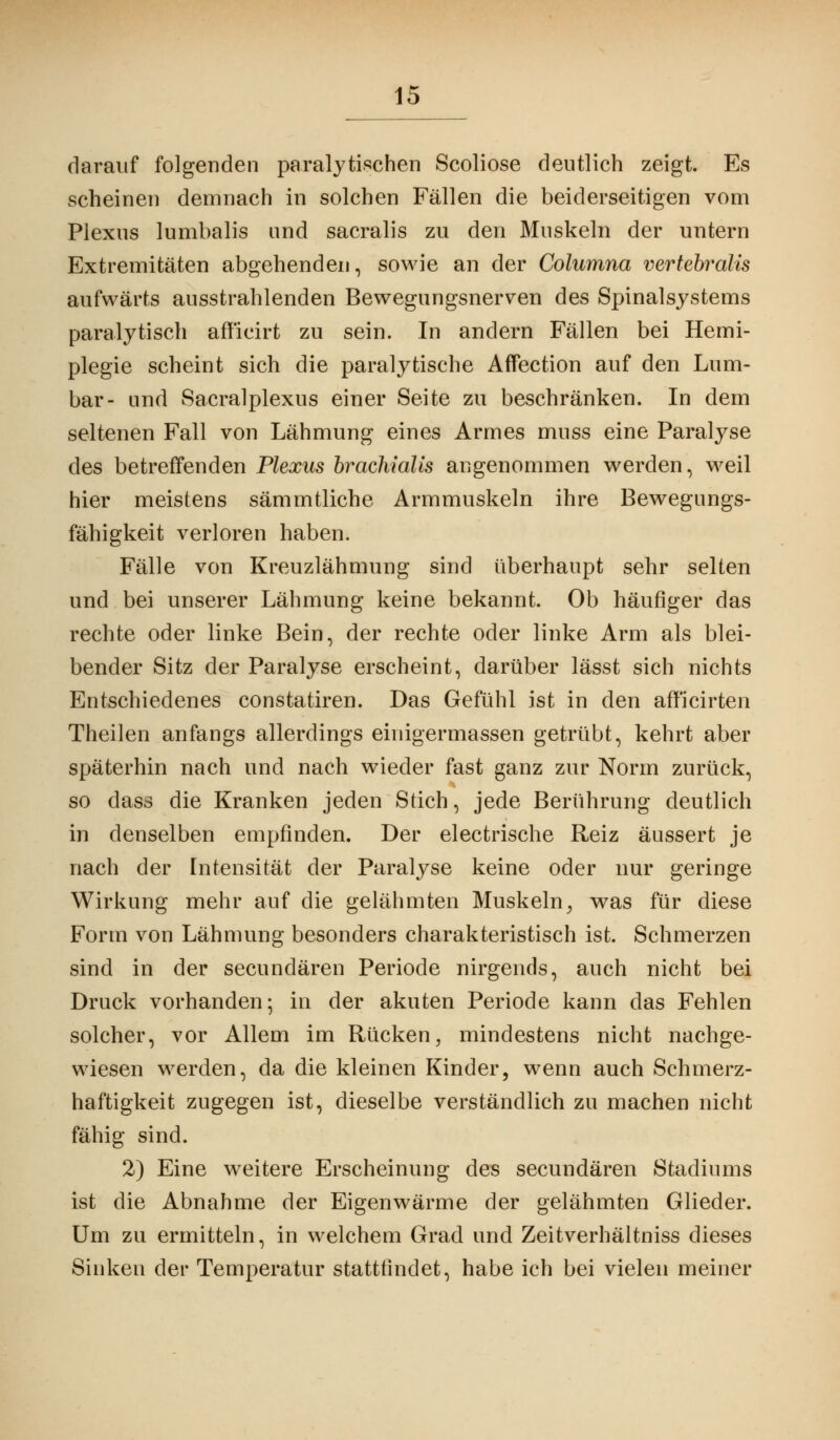 darauf folgenden paralytischen Scoliose deutlich zeigt. Es scheinen demnach in solchen Fällen die beiderseitigen vom Plexus lumbalis und sacralis zu den Muskeln der untern Extremitäten abgehenden, sowie an der Columna vertebralis aufwärts ausstrahlenden Bewegungsnerven des Spinalsystems paralytisch afficirt zu sein. In andern Fällen bei Hemi- plegie scheint sich die paralytische Affection auf den Lum- bar- und Sacralplexus einer Seite zu beschränken. In dem seltenen Fall von Lähmung eines Armes muss eine Paralyse des betreffenden Plexus brachiälis angenommen werden, weil hier meistens sämmtliche Armmuskeln ihre Bewegungs- fähigkeit verloren haben. Fälle von Kreuzlähmung sind überhaupt sehr selten und bei unserer Lähmung keine bekannt. Ob häufiger das rechte oder linke Bein, der rechte oder linke Arm als blei- bender Sitz der Paralyse erscheint, darüber lässt sich nichts Entschiedenes constatiren. Das Gefühl ist in den afficirten Theilen anfangs allerdings einigermassen getrübt, kehrt aber späterhin nach und nach wieder fast ganz zur Norm zurück, so dass die Kranken jeden Stich, jede Berührung deutlich in denselben empfinden. Der electrische Reiz äussert je nach der Intensität der Paralyse keine oder nur geringe Wirkung mehr auf die gelähmten Muskeln, was für diese Form von Lähmung besonders charakteristisch ist. Schmerzen sind in der secundären Periode nirgends, auch nicht bei Druck vorhanden; in der akuten Periode kann das Fehlen solcher, vor Allem im Rücken, mindestens nicht nachge- wiesen werden, da die kleinen Kinder, wenn auch Schmerz- haftigkeit zugegen ist, dieselbe verständlich zu machen nicht fähig sind. 2) Eine weitere Erscheinung des secundären Stadiums ist die Abnahme der Eigenwärme der gelähmten Glieder. Um zu ermitteln, in welchem Grad und Zeitverhältniss dieses Sinken der Temperatur stattfindet, habe ich bei vielen meiner