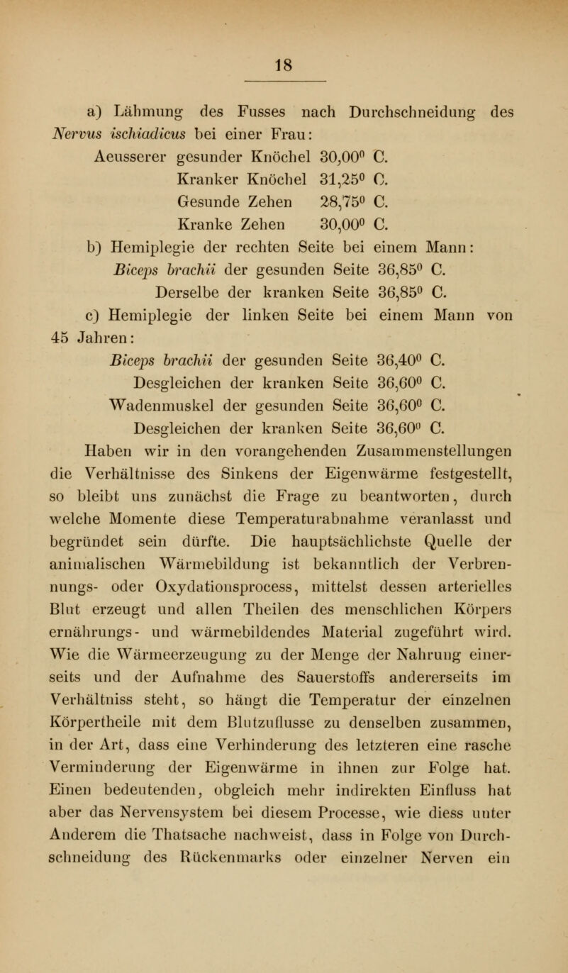 a) Lähmung des Fusses nach Durchschneidung des Nervus ischiadicus bei einer Frau: Aeusserer gesunder Knöchel 30;00° C. Kranker Knöchel 31,25° 0. Gesunde Zehen 28,75« C. Kranke Zehen 30,00° C. b) Hemiplegie der rechten Seite bei einem Mann: Blceps brachii der gesunden Seite 36,85° C. Derselbe der kranken Seite 36,85° C. c) Hemiplegie der linken Seite bei einem Mann von 45 Jahren: Blceps brachii der gesunden Seite 36,40° C. Desgleichen der kranken Seite 36,60° C. Wadenmuskel der gesunden Seite 36,60° C. Desgleichen der kranken Seite 36,60° C. Haben wir in den vorangehenden Zusammenstellungen die Verhältnisse des Sinkens der Eigenwärme festgestellt, so bleibt uns zunächst die Frage zu beantworten, durch welche Momente diese Temperaturabnahme veranlasst und begründet sein dürfte. Die hauptsächlichste Quelle der animalischen Wärniebildung ist bekanntlich der Verbren- nungs- oder Oxydationsprocess, mittelst dessen arterielles Blut erzeugt und allen Theilen des menschlichen Körpers ernährungs- und wärmebildendes Material zugeführt wird. Wie die Wärmeerzeugung zu der Menge der Nahrung einer- seits und der Aufnahme des Sauerstoffs andererseits im Verhältniss steht, so hängt die Temperatur der einzelnen Körpertheile mit dem Blutzuflusse zu denselben zusammen, in der Art, dass eine Verhinderung des letzteren eine rasche Verminderung der Eigenwärme in ihnen zur Folge hat. Einen bedeutenden, obgleich mehr indirekten Einfluss hat aber das Nervensystem bei diesem Processe, wie diess unter Anderem die Thatsache nachweist, dass in Folge von Durch - schneidung des Rückenmarks oder einzelner Nerven ein