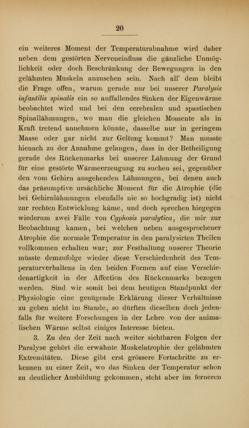 ein weiteres Moment der Temperaturabnahme wird daher neben dem gestörten Nerveneinfluss die gänzliche Unmög- lichkeit oder doch Beschränkung der Bewegungen in den gelähmten Muskeln anzusehen sein. Nach all1 dem bleibt die Frage offen, warum gerade nur bei unserer Paralysis infantilis spinalis ein so auffallendes Sinken der Eigenwärme beobachtet wird und bei den cerebralen und spastischen Spinallähmungen, wo man die gleichen Momente als in Kraft tretend annehmen könnte, dasselbe nur in geringem Masse oder gar nicht zur Geltung kommt? Man musste hienach zu der Annahme gelangen, dass in der Betheiligung gerade des Rückenmarks bei unserer Lähmung der Grund für eine gestörte Wärmeerzeugung zu suchen sei, gegenüber den vom Gehirn ausgehenden Lähmungen, bei denen auch das präsumptive ursächliche Moment für die Atrophie (die bei Gehirnlähmungen ebenfalls nie so hochgradig ist) nicht zur rechten Entwicklung käme, und doch sprechen hiegegen wiederum zwei Fälle von Cyphosis paralytica, die mir zur Beobachtung kamen, bei welchen neben ausgesprochener Atrophie die normale Temperatur in den paralysirten Theilen vollkommen erhalten war; zur Festhaltung unserer Theorie rnüsste demzufolge wieder diese Verschiedenheit des Tem- peraturverhaltens in den beiden Formen auf eine Verschie- denartigkeit in der Affection des Rückenmarks bezogen werden. Sind wir somit bei dem heutigen Standpunkt der Physiologie eine genügende Erklärung dieser Verhältnisse zu geben nicht im Stande, so dürften dieselben doch jeden- falls für weitere Forschungen in der Lehre von der anima- lischen Wärme selbst einiges Interesse bieten. 3. Zu den der Zeit nach weiter sichtbaren Folgen der Paralyse gehört die erwähnte Muskelatrophie der gelähmten Extremitäten. Diese gibt erst grössere Fortschritte zu er- kennen zu einer Zeit, wo das Sinken der Temperatur schon zu deutlicher Ausbildung gekommen, steht aber im ferneren