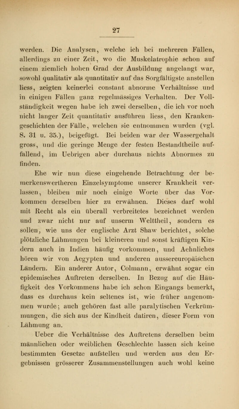 werden. Die Analysen, welche ich bei mehreren Fällen, allerdings zu einer Zeit, wo die Muskelatrophie schon auf einem ziemlich hohen Grad der Ausbildung angelangt war, sowohl qualitativ als quantitativ auf das Sorgfältigste anstellen liess, zeigten keinerlei constant abnorme Verhältnisse und in einigen Fällen ganz regelmässiges Verhalten. Der Voll- ständigkeit wegen habe ich zwei derselben, die ich vor noch nicht langer Zeit quantitativ ausführen liess, den Kranken- geschichten der Fälle, welchen sie entnommen wurden (vgl. S. 31 u. 35.), beigefügt, Bei beiden war der Wassergehalt gross, und die geringe Menge der festen Bestandteile auf- fallend, im Uebrigen aber durchaus nichts Abnormes zu finden. Ehe wir nun diese eingehende Betrachtung der be- merkenswertheren Einzelsymptome unserer Krankheit ver- lassen, bleiben mir noch einige Worte über das Vor- kommen derselben hier zu erwähnen. Dieses darf wohl mit Recht als ein überall verbreitetes bezeichnet werden und zwar nicht nur auf unserm Welttheil, sondern es sollen, wie uns der englische Arzt Shaw berichtet, solche plötzliche Lähmungen bei kleineren und sonst kräftigen Kin- dern auch in Indien häufig vorkommen, und Aehnliches hören wir von Aegypten und anderen aussereuropäischen Ländern. Ein anderer Autor, Colmann, erwähnt sogar ein epidemisches Auftreten derselben. In Bezug auf die Häu- figkeit des Vorkommens habe ich schon Eingangs bemerkt, dass es durchaus kein seltenes ist, wie früher angenom- men wurde; auch gehören fast alle paralytischen Verkrüm- mungen, die sich aus der Kindheit datiren, dieser Form von Lähmung an. Ueber die Verhältnisse des Auftretens derselben beim männlichen oder weiblichen Geschlechte lassen sich keine bestimmten Gesetze aufstellen und werden aus den Er- gebnissen grösserer Zusammenstellungen auch wohl keine