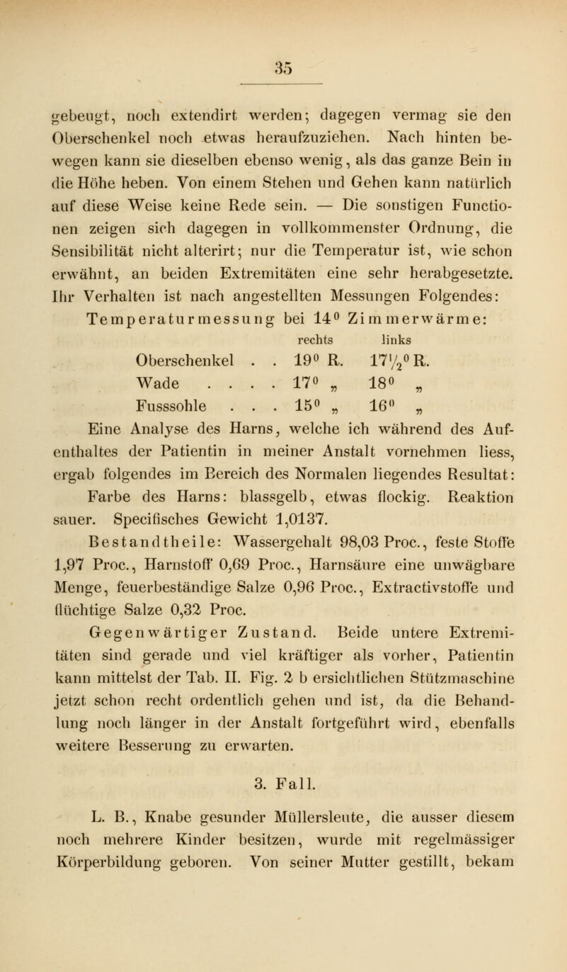 gebeugt, noch extendirt werden; dagegen vermag sie den Oberschenkel noch etwas heraufzuziehen. Nach hinten be- wegen kann sie dieselben ebenso wenig, als das ganze Bein in die Höhe heben. Von einem Stehen und Gehen kann natürlich auf diese Weise keine Rede sein. — Die sonstigen Functio- nen zeigen sich dagegen in vollkommenster Ordnung, die Sensibilität nicht alterirt; nur die Temperatur ist, wie schon erwähnt, an beiden Extremitäten eine sehr herabgesetzte. Ihr Verhalten ist nach angestellten Messungen Folgendes: Temperaturmessung bei 14° Zimmerwärme: rechts links Oberschenkel . . 19° R. 17'/2°R. Wade .... 17° „ 18° „ Fusssohle ... 15° „ 16° „ Eine Analyse des Harns, welche ich während des Auf- enthaltes der Patientin in meiner Anstalt vornehmen Hess, ergab folgendes im Bereich des Normalen liegendes Resultat: Farbe des Harns: blassgelb, etwas flockig. Reaktion sauer. Specifisches Gewicht 1,0137. Bestandteile: Wassergehalt 98,03 Proc, feste Stoffe 1,97 Proc, Harnstoff 0,69 Proc, Harnsäure eine unwägbare Menge, feuerbeständige Salze 0,96 Proc, Extractivstoffe und flüchtige Salze 0,32 Proc. Gegenwärtiger Zustand. Beide untere Extremi- täten sind gerade und viel kräftiger als vorher, Patientin kann mittelst der Tab. IL Fig. 2 b ersichtlichen Stützmaschine jetzt schon recht ordentlich gehen und ist, da die Behand- lung noch länger in der Anstalt fortgeführt wird, ebenfalls weitere Besserung zu erwarten. 3. Fall. L. B., Knabe gesunder Müllersleute, die ausser diesem noch mehrere Kinder besitzen, wurde mit regelmässiger Körperbildung geboren. Von seiner Mutter gestillt, bekam