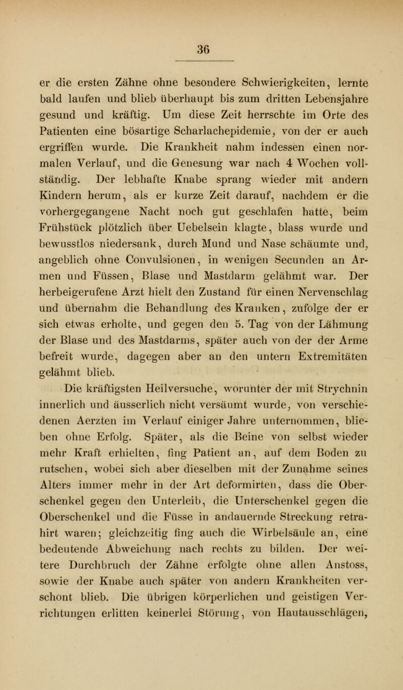 er die ersten Zähne ohne besondere Schwierigkeiten, lernte bald laufen und blieb überhaupt bis zum dritten Lebensjahre gesund und kräftig. Um diese Zeit herrschte im Orte des Patienten eine bösartige Scharlachepidemie, von der er auch ergriffen wurde. Die Krankheit nahm indessen einen nor- malen Verlauf, und die Genesung war nach 4 Wochen voll- ständig. Der lebhafte Knabe sprang wieder mit andern Kindern herum, als er kurze Zeit darauf, nachdem er die vorhergegangene Nacht noch gut geschlafen hatte, beim Frühstück plötzlich über Uebelsein klagte, blass wurde und bewusstlos niedersank, durch Mund und Nase schäumte und; angeblich ohne Convulsionen, in wenigen Secunden an Ar- men und Füssen, Blase und Mastdarm gelähmt war. Der herbeigerufene Arzt hielt den Zustand für einen Nervenschlag und übernahm die Behandlung des Kranken, zufolge der er sich etwas erholte, und gegen den 5. Tag von der Lähmung der Blase und des Mastdarms, später auch von der der Arme befreit wurde, dagegen aber an den untern Extremitäten gelähmt blieb. Die kräftigsten Heilversuche, worunter der mit Strychnin innerlich und äusserlich nicht versäumt wurde; von verschie- denen Aerzten im Verlauf einiger Jahre unternommen, blie- ben ohne Erfolg. Später, als die Beine von selbst wieder mehr Kraft erhielten, fing Patient an, auf dem Boden zu rutschen, wobei sich aber dieselben mit der Zunahme seines Alters immer mehr in der Art deformirten, dass die Ober- schenkel gegen den Unterleib, die Unterschenkel gegen die Oberschenkel und die Füsse in andauernde Streckung retra- hirt waren; gleichzeitig fing auch die Wirbelsäule an, eine bedeutende Abweichung nach rechts zu bilden. Der wei- tere Durchbruch der Zähne erfolgte ohne allen Anstoss, sowie der Knabe auch später von andern Krankheiten ver- schont blieb. Die übrigen körperlichen und geistigen Ver- richtungen erlitten keinerlei Störung, von Hautausschlägen,