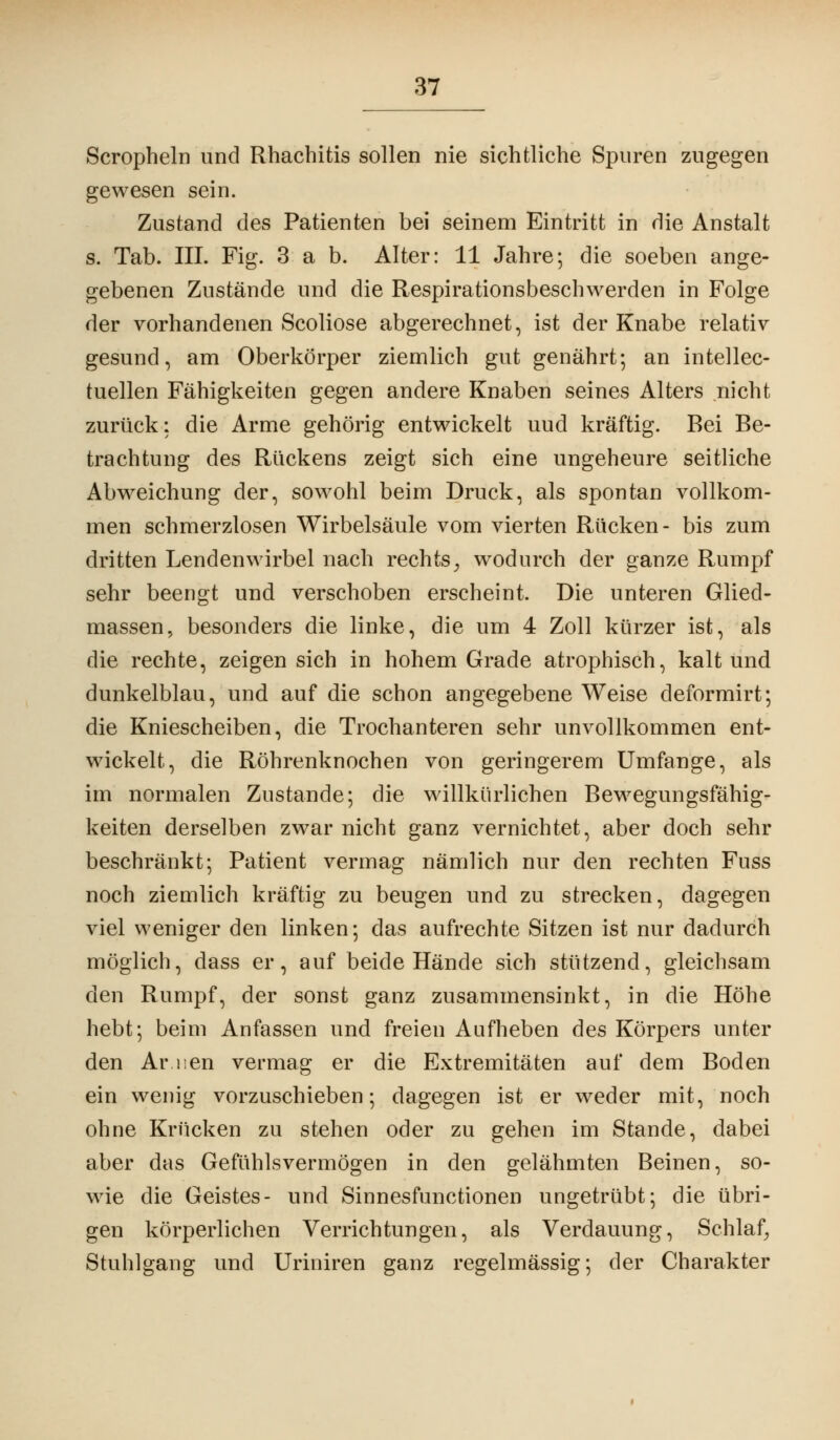 Scropheln und Rhachitis sollen nie sichtliche Spuren zugegen gewesen sein. Zustand des Patienten bei seinem Eintritt in die Anstalt s. Tab. III. Fig. 3 a b. Alter: 11 Jahre; die soeben ange- gebenen Zustände und die Respirationsbeschwerden in Folge der vorhandenen Scoliose abgerechnet, ist der Knabe relativ gesund, am Oberkörper ziemlich gut genährt; an intellec- tuellen Fähigkeiten gegen andere Knaben seines Alters nicht zurück: die Arme gehörig entwickelt uud kräftig. Bei Be- trachtung des Rückens zeigt sich eine ungeheure seitliche Abweichung der, sowohl beim Druck, als spontan vollkom- men schmerzlosen Wirbelsäule vom vierten Rücken- bis zum dritten Lendenwirbel nach rechts^ wodurch der ganze Rumpf sehr beengt und verschoben erscheint. Die unteren Glied- massen, besonders die linke, die um 4 Zoll kürzer ist, als die rechte, zeigen sich in hohem Grade atrophisch, kalt und dunkelblau, und auf die schon angegebene Weise deformirt; die Kniescheiben, die Trochanteren sehr unvollkommen ent- wickelt, die Röhrenknochen von geringerem Umfange, als im normalen Zustande; die willkürlichen Bewegungsfähig- keiten derselben zwar nicht ganz vernichtet, aber doch sehr beschränkt; Patient vermag nämlich nur den rechten Fuss noch ziemlich kräftig zu beugen und zu strecken, dagegen viel weniger den linken; das aufrechte Sitzen ist nur dadurch möglich, dass er, auf beide Hände sich stützend, gleichsam den Rumpf, der sonst ganz zusammensinkt, in die Höhe hebt; beim Anfassen und freien Aufheben des Körpers unter den Ar nen vermag er die Extremitäten auf dem Boden ein wenig vorzuschieben; dagegen ist er weder mit, noch ohne Krücken zu stehen oder zu gehen im Stande, dabei aber das Gefühlsvermögen in den gelähmten Beinen, so- wie die Geistes- und Sinnesfunctionen ungetrübt; die übri- gen körperlichen Verrichtungen, als Verdauung, Schlaf, Stuhlgang und Uriniren ganz regelmässig; der Charakter