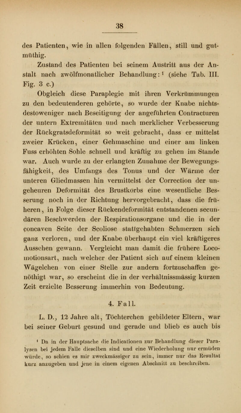 des Patienten, wie in allen folgenden Fällen, still und gut- müthig. Zustand des Patienten bei seinem Austritt aus der An- stalt nach zwölfmonatlicher Behandlung:1 (siehe Tab. III. Fig. 3 c.) Obgleich diese Paraplegie mit ihren Verkrümmungen zu den bedeutenderen gehörte, so wurde der Knabe nichts- destoweniger nach Beseitigung der angeführten Contracturen der untern Extremitäten und nach merklicher Verbesserung der Rückgratsdeformität so weit gebracht, dass er mittelst zweier Krücken, einer Gehmaschine und einer am linken Fuss erhöhten Sohle schnell und kräftig zu gehen im Stande war* Auch wurde zu der erlangten Zunahme der Bewegungs- fähigkeit, des Umfangs des Tonus und der Wärme der unteren Gliedmassen hin vermittelst der Correction der un- geheuren Deformität des Brustkorbs eine wesentliche Bes- serung noch in der Richtung hervorgebracht, dass die frü- heren , in Folge dieser Rückendeformität entstandenen secun- dären Beschwerden der Respirationsorgane und die in der concaven Seite der Scoliose stattgehabten Schmerzen sich ganz verloren, und der Knabe überhaupt ein viel kräftigeres Aussehen gewann. Vergleicht man damit die frühere Loco- motionsart, nach welcher der Patient sich auf einem kleinen Wägelchen von einer Stelle zur andern fortzuschaffen ge- nöthigt war, so erscheint die in der verhältnissmässig kurzen Zeit erzielte Besserung immerhin von Bedeutung. 4. Fall. L. D., 12 Jahre alt, Töchterchen gebildeter Eltern, war bei seiner Geburt gesund und gerade und blieb es auch bis 1 Da in der Hauptsache die Indicationen zur Behandlung dieser Para- lysen bei jedem Falle dieselben sind und eine Wiederholung nur ermüden würde, so schien es mir zweckmässiger zu sein, immer nur das Resultat kurz anzugeben und jene in einem eigenen Abschnitt zu beschreiben.
