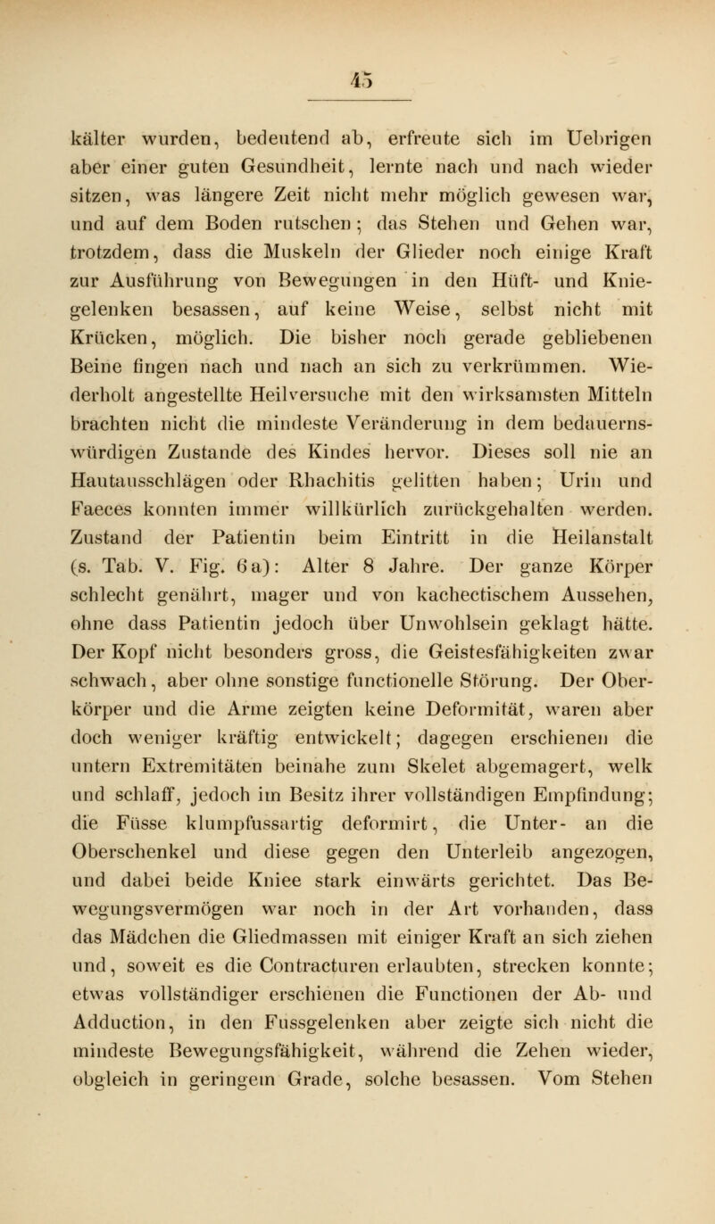 4c kälter wurden, bedeutend ab, erfreute sich im Uebrigen aber einer guten Gesundheit, lernte nach und nach wieder sitzen, was längere Zeit nicht mehr möglich gewesen war, und auf dem Boden rutschen ; das Stehen und Gehen war, trotzdem, dass die Muskeln der Glieder noch einige Kraft zur Ausführung von Bewegungen in den Hüft- und Knie- gelenken besassen, auf keine Weise, selbst nicht mit Krücken, möglich. Die bisher noch gerade gebliebenen Beine fingen nach und nach an sich zu verkrümmen. Wie- derholt angestellte Heilversuche mit den wirksamsten Mitteln brachten nicht die mindeste Veränderung in dem bedauerns- würdigen Zustande des Kindes hervor. Dieses soll nie an Hautausschlägen oder Rhachitis gelitten haben; Urin und Faeces konnten immer willkürlich zurückgehalten werden. Zustand der Patientin beim Eintritt in die Heilanstalt (s. Tab. V. Fig. 6 a): Alter 8 Jahre. Der ganze Körper schlecht genährt, mager und von kachectischem Aussehen, ohne dass Patientin jedoch über Unwohlsein geklagt hätte. Der Kopf nicht besonders gross, die Geistesfähigkeiten zwar schwach, aber ohne sonstige functionelle Störung. Der Ober- körper und die Arme zeigten keine Deformität, waren aber doch weniger kräftig entwickelt; dagegen erschienen die untern Extremitäten beinahe zum Skelet abgemagert, welk und schlaff, jedoch im Besitz ihrer vollständigen Empfindung; die Füsse klumpfussartig deformirt, die Unter- an die Oberschenkel und diese gegen den Unterleib angezogen, und dabei beide Kniee stark einwärts gerichtet. Das Be- wegungsvermögen war noch in der Art vorhanden, dass das Mädchen die Gliedmassen mit einiger Kraft an sich ziehen und, soweit es die Contracturen erlaubten, strecken konnte; etwas vollständiger erschienen die Functionen der Ab- und Adduction, in den Fussgelenken aber zeigte sich nicht die mindeste Bewegungsfähigkeit, während die Zehen wieder, obgleich in geringem Grade, solche besassen. Vom Stehen
