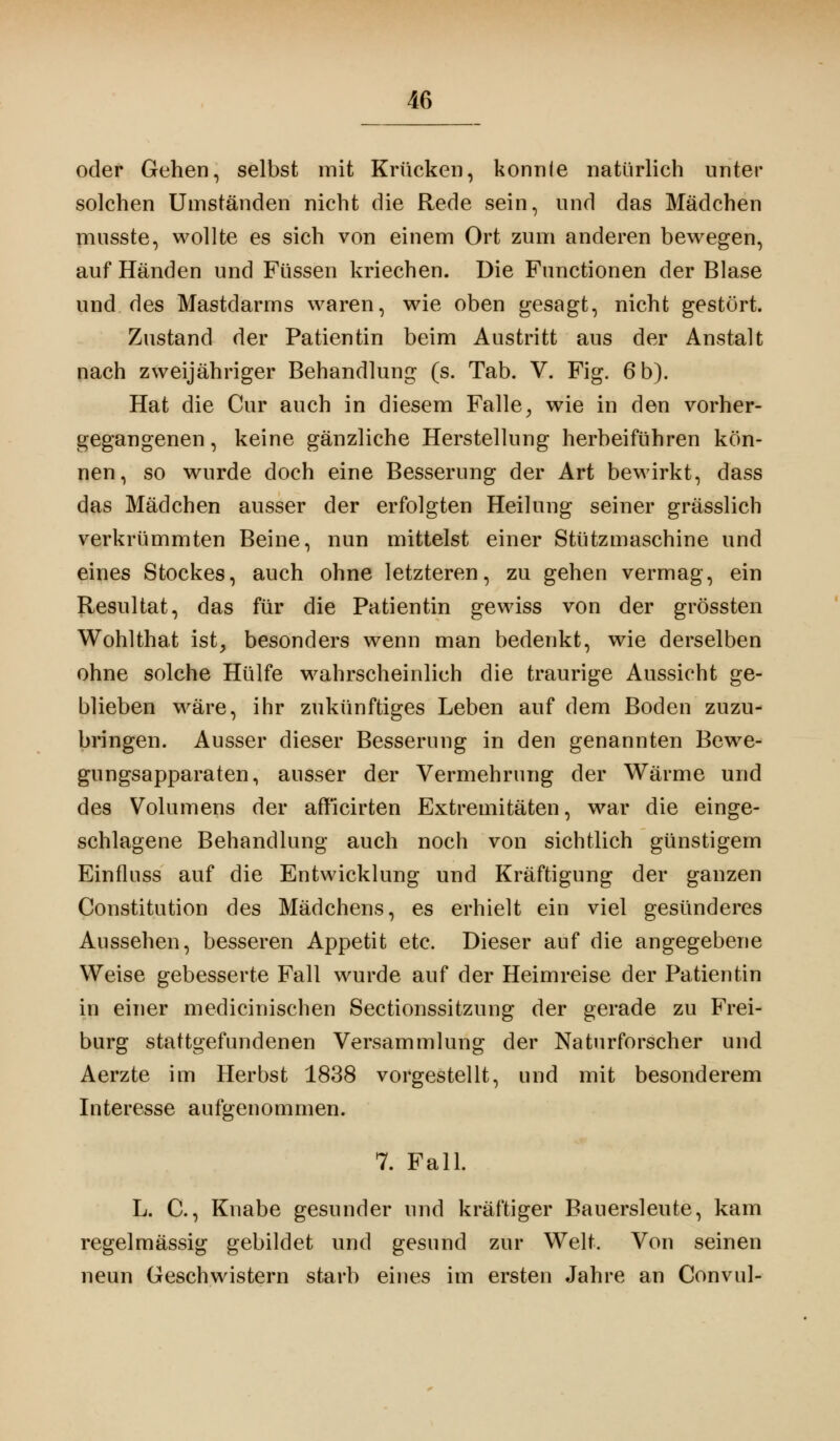 oder Gehen, selbst mit Krücken, konnte natürlich unter solchen Umständen nicht die Rede sein, und das Mädchen musste, wollte es sich von einem Ort zum anderen bewegen, auf Händen und Füssen kriechen. Die Functionen der Blase und des Mastdarms waren, wie oben gesagt, nicht gestört. Zustand der Patientin beim Austritt aus der Anstalt nach zweijähriger Behandlung (s. Tab. V. Fig. 6 b). Hat die Cur auch in diesem Falle, wie in den vorher- gegangenen , keine gänzliche Herstellung herbeiführen kön- nen, so wurde doch eine Besserung der Art bewirkt, dass das Mädchen ausser der erfolgten Heilung seiner grässlich verkrümmten Beine, nun mittelst einer Stützmaschine und eines Stockes, auch ohne letzteren, zu gehen vermag, ein Resultat, das für die Patientin gewiss von der grössten Wohlthat ist, besonders wenn man bedenkt, wie derselben ohne solche Hülfe wahrscheinlich die traurige Aussicht ge- blieben wäre, ihr zukünftiges Leben auf dem Boden zuzu- bringen. Ausser dieser Besserung in den genannten Bewe- gungsapparaten, ausser der Vermehrung der Wärme und des Volumens der afflcirten Extremitäten, war die einge- schlagene Behandlung auch noch von sichtlich günstigem Einfluss auf die Entwicklung und Kräftigung der ganzen Constitution des Mädchens, es erhielt ein viel gesünderes Aussehen, besseren Appetit etc. Dieser auf die angegebene Weise gebesserte Fall wurde auf der Heimreise der Patientin in einer medicinischen Sectionssitzung der gerade zu Frei- burg stattgefundenen Versammlung der Naturforscher und Aerzte im Herbst 1838 vorgestellt, und mit besonderem Interesse aufgenommen. 7. Fall. L. C., Knabe gesunder und kräftiger Bauersleute, kam regelmässig gebildet und gesund zur Welt. Von seinen neun Geschwistern starb eines im ersten Jahre an Convul-