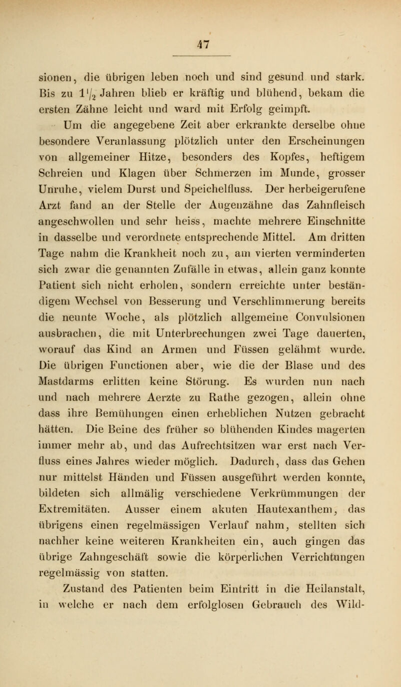 sionen, die übrigen leben noch und sind gesund und stark. Bis zu l'/2 Jahren blieb er kräftig und blühend, bekam die ersten Zähne leicht und ward mit Erfolg geimpft. Um die angegebene Zeit aber erkrankte derselbe ohne besondere Veranlassung plötzlich unter den Erscheinungen von allgemeiner Hitze, besonders des Kopfes, heftigem Schreien und Klagen über Schmerzen im Munde, grosser Unruhe, vielem Durst und Speichelfluss. Der herbeigerufene Arzt fand an der Stelle der Augenzähne das Zahnfleisch angeschwollen und sehr heiss, machte mehrere Einschnitte in dasselbe und verordnete entsprechende Mittel. Am dritten Tage nahm die Krankheit noch zu, am vierten verminderten sich zwar die genannten Zufälle in etwas, allein ganz konnte Patient sich nicht erholen, sondern erreichte unter bestän- digem Wechsel von Besserung und Verschlimmerung bereits die neunte Woche, als plötzlich allgemeine Convulsionen ausbrachen, die mit Unterbrechungen zwei Tage dauerten, worauf das Kind an Armen und Füssen gelähmt wurde. Die übrigen Functionen aber, wie die der Blase und des Mastdarms erlitten keine Störung. Es wurden nun nach und nach mehrere Aerzte zu Rathe gezogen, allein ohne dass ihre Bemühungen einen erheblichen Nutzen gebracht hätten. Die Beine des früher so blühenden Kindes magerten immer mehr ab, und das Aufrechtsitzen war erst nach Ver- fluss eines Jahres wieder möglich. Dadurch, dass das Gehen nur mittelst Händen und Füssen ausgeführt werden konnte, bildeten sich allmälig verschiedene Verkrümmungen der Extremitäten. Ausser einem akuten Hautexanthem} das übrigens einen regelmässigen Verlauf nahm, stellten sich nachher keine weiteren Krankheiten ein, auch gingen das übrige Zahngeschäft sowie die körperlichen Verrichtungen regelmässig von statten. Zustand des Patienten beim Eintritt in die Heilanstalt, in welche er nach dem erfolglosen Gebrauch des Wild-