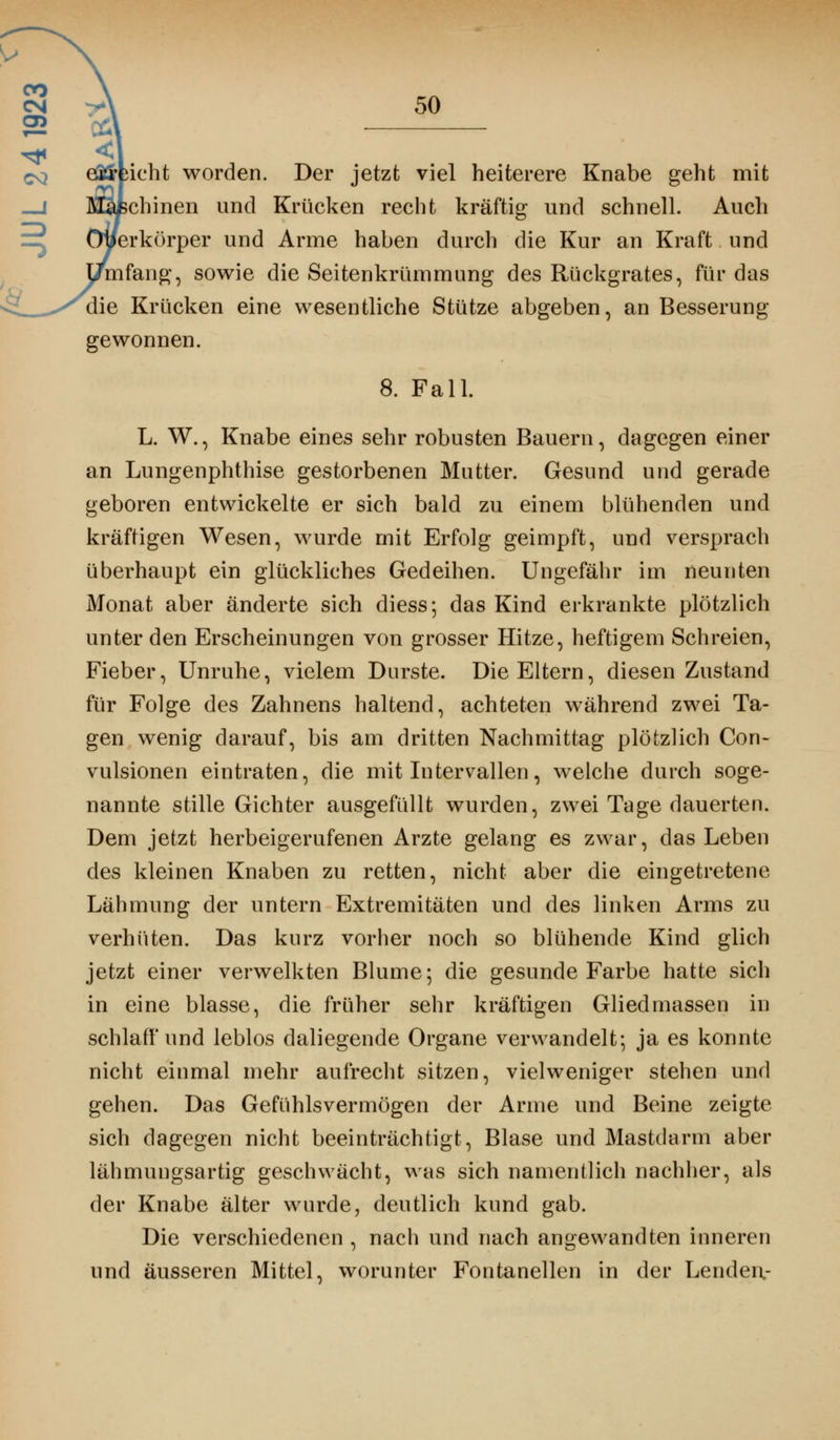 00 cm y\ 50 erficht worden. Der jetzt viel heiterere Knabe geht mit chinen und Krücken recht kräftig und schnell. Auch erkörper und Arme haben durch die Kur an Kraft und mfang, sowie die Seitenkrümmung des Rückgrates, für das die Krücken eine wesentliche Stütze abgeben, an Besserung gewonnen. 8. Fall. L. W., Knabe eines sehr robusten Bauern, dagegen einer an Lungenphthise gestorbenen Mutter. Gesund und gerade geboren entwickelte er sich bald zu einem blühenden und kräftigen Wesen, wurde mit Erfolg geimpft, und versprach überhaupt ein glückliches Gedeihen. Ungefähr im neunten Monat aber änderte sich diess; das Kind erkrankte plötzlich unter den Erscheinungen von grosser Hitze, heftigem Schreien, Fieber, Unruhe, vielem Durste. Die Eltern, diesen Zustand für Folge des Zahnens haltend, achteten während zwei Ta- gen wenig darauf, bis am dritten Nachmittag plötzlich Con- vulsionen eintraten, die mit Intervallen, welche durch soge- nannte stille Gichter ausgefüllt wurden, zwei Tage dauerten. Dem jetzt herbeigerufenen Arzte gelang es zwar, das Leben des kleinen Knaben zu retten, nicht aber die eingetretene Lähmung der untern Extremitäten und des linken Arms zu verhüten. Das kurz vorher noch so blühende Kind glich jetzt einer verwelkten Blume; die gesunde Farbe hatte sich in eine blasse, die früher sehr kräftigen Gliedmassen in schlaff und leblos daliegende Organe verwandelt; ja es konnte nicht einmal mehr aufrecht sitzen, vielweniger stehen und gehen. Das Gefühlsvermögen der Arme und Beine zeigte sich dagegen nicht beeinträchtigt, Blase und Mastdarm aber lähmungsartig geschwächt, was sich namentlich nachher, als der Knabe älter wurde, deutlich kund gab. Die verschiedenen , nach und nach angewandten inneren und äusseren Mittel, worunter Fontanellen in der Lenden.-