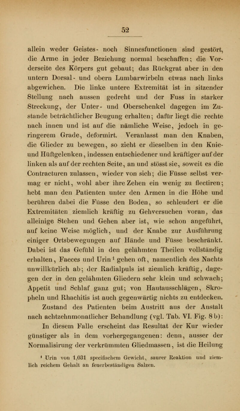 allein weder Geistes- noch Sinnesfunctionen sind gestört, die Arme in jeder Beziehung normal beschaffen; die Vor- derseite des Körpers gut gebaut; das Rückgrat aber in den untern Dorsal- und obern Lumbarwirbeln etwas nach links abgewichen. Die linke untere Extremität ist in sitzender Stellung nach aussen gedreht und der Fuss in starker Streckung, der Unter- und Oberschenkel dagegen im Zu- stande beträchtlicher Beugung erhalten; dafür liegt die rechte nach innen und ist auf die nämliche Weise, jedoch in ge- ringerem Grade, deformirt. Veranlasst man den Knaben, die Glieder zu bewegen, so zieht er dieselben in den Knie- und Hüftgelenken, indessen entschiedener und kräftiger auf der linken als auf der rechten Seite, an und stösst sie, soweit es die Contracturen zulassen, wieder von sich; die Füsse selbst ver- mag er nicht, wohl aber ihre Zehen ein wenig zu flectiren; hebt man den Patienten unter den Armen in die Höhe und berühren dabei die Füsse den Boden, so schleudert er die Extremitäten ziemlich kräftig zu Gehversuchen voran, das alleinige Stehen und Gehen aber ist, wie schon angeführt, auf keine Weise möglich, und der Knabe zur Ausführung einiger Ortsbewegungen auf Hände und Füsse beschränkt. Dabei ist das Gefühl in den gelähmten Theilen vollständig erhalten, Faeces und Urin1 gehen oft, namentlich des Nachts unwillkürlich ab; der Radialpuls ist ziemlich kräftig, dage- gen der in den gelähmten Gliedern sein* klein und schwach; Appetit und Schlaf ganz gut; von Hautausschlägen, Skro- pheln und Rhachitis ist auch gegenwärtig nichts zu entdecken. Zustand des Patienten beim Austritt aus der Anstalt nach achtzehnmonatlicher Behandlung (vgl. Tab. VI. Fig. 8 b): In diesem Falle erscheint das Resultat der Kur wieder günstiger als in dem vorhergegangenen: denn, ausser der Normalisirung der verkrümmten Gliedmassen, ist die Heilung 1 Urin von 1,031 specifischem Gewicht, saurer Reaktion und ziem- lich reichem Gehalt an feuerbeständigen Salzen.