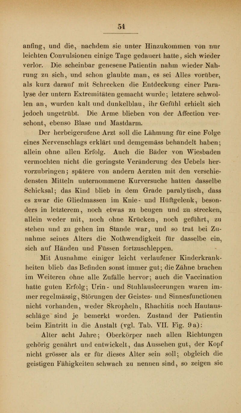 51 anfing, und die, nachdem sie unter Hinzukommen von nur leichten Convulsionen einige Tage gedauert hatte, sich wieder verlor. Die scheinbar genesene Patientin nahm wieder Nah- rung zu sich, und schon glaubte man, es sei Alles vorüber, als kurz darauf mit Schrecken die Entdeckung einer Para- lyse der untern Extremitäten gemacht wurde; letztere schwol- len an, wurden kalt und dunkelblau, ihr Gefühl erhielt sich jedoch ungetrübt. Die Arme blieben von der Affection ver- schont, ebenso Blase und Mastdarm. Der herbeigerufene Arzt soll die Lähmung für eine Folge eines Nervenschlags erklärt und demgemäss behandelt haben; allein ohne allen Erfolg. Auch die Bäder von Wiesbaden vermochten nicht die geringste Veränderung des Uebels her- vorzubringen 5 spätere von andern Aerzten mit den verschie- densten Mitteln unternommene Kurversuche hatten dasselbe Schicksal; das Kind blieb in dem Grade paralytisch, dass es zwar die Gliedmassen im Knie- und Hüftgelenk, beson- ders in letzterem, noch etwas zu beugen und zu strecken, allein weder mit, noch ohne Krücken, noch geführt, zu stehen und zu gehen im Stande war, und so trat bei Zu- nahme seines Alters die Notwendigkeit für dasselbe ein, sich auf Händen und Füssen fortzuschleppen. Mit Ausnahme einiger leicht verlaufener Kinderkrank- heiten blieb das Befinden sonst immer gut; die Zähne brachen im Weiteren ohne alle Zufälle hervor; auch die Vaccination hatte guten Erfolg; Urin- und Stuhlausleerungen waren im- mer regelmässig, Störungen der Geistes- und Sinnesfunctionen nicht vorhanden, weder Skropheln, Rhachitis noch Hautaus- schläge sind je bemerkt worden. Zustand der Patientin beim Eintritt in die Anstalt (vgl. Tab. VII. Fig. 9 a): Alter acht Jahre; Oberkörper nach allen Richtungen gehörig genährt und entwickelt, das Aussehen gut, der Kopf nicht grösser als er für dieses Alter sein soll; obgleich die geistigen Fähigkeiten schwach zu nennen sind, so zeigen sie