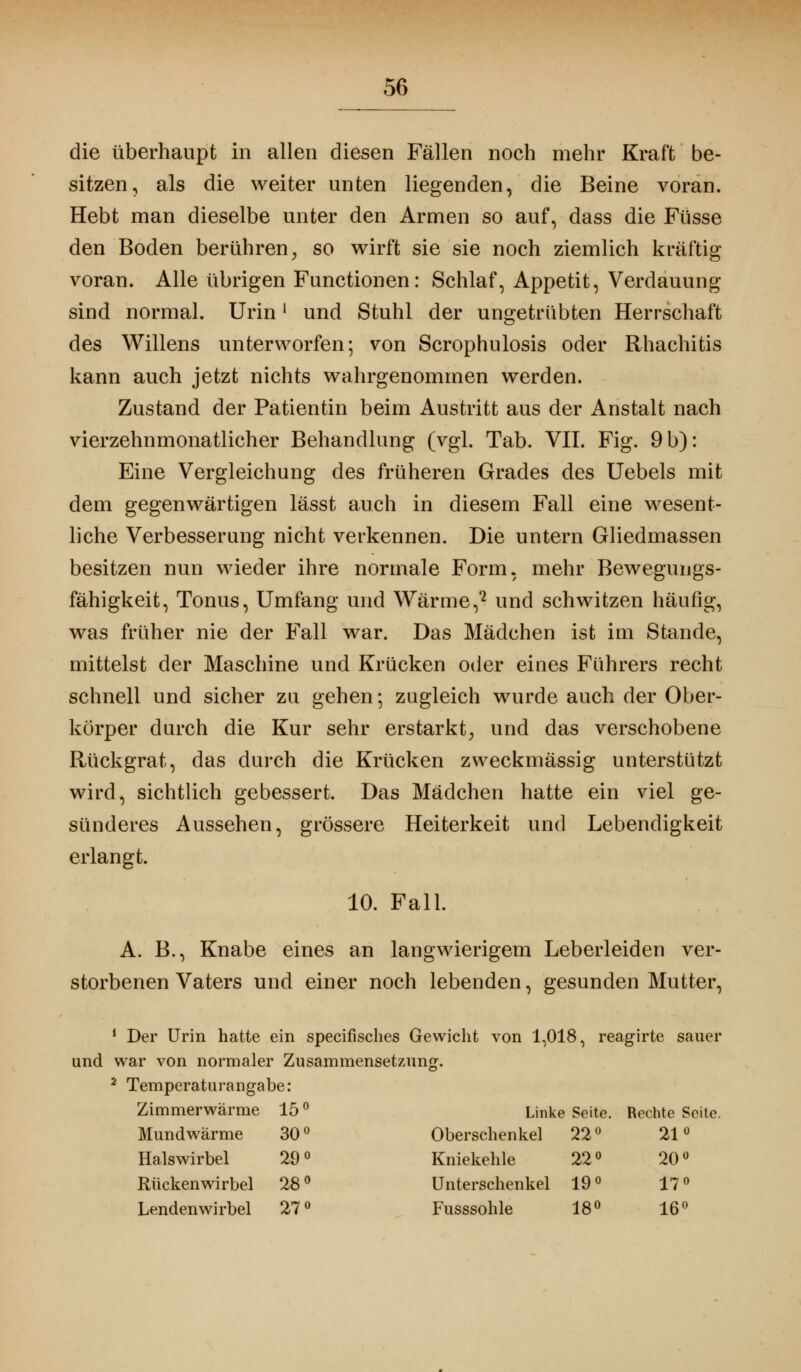 die überhaupt in allen diesen Fällen noch mehr Kraft be- sitzen, als die weiter unten liegenden, die Beine voran. Hebt man dieselbe unter den Armen so auf, dass die Füsse den Boden berühren, so wirft sie sie noch ziemlich kräftig voran. Alle übrigen Functionen: Schlaf, Appetit, Verdauung sind normal. Urin ' und Stuhl der ungetrübten Herrschaft des Willens unterworfen; von Scrophulosis oder Rhachitis kann auch jetzt nichts wahrgenommen werden. Zustand der Patientin beim Austritt aus der Anstalt nach vierzehnmonatlicher Behandlung (vgl. Tab. VII. Fig. 9 b): Eine Vergleichung des früheren Grades des Uebels mit dem gegenwärtigen lässt auch in diesem Fall eine wesent- liche Verbesserung nicht verkennen. Die untern Gliedmassen besitzen nun wieder ihre normale Form, mehr Bewegungs- fähigkeit, Tonus, Umfang und Wärme,2 und schwitzen häufig, was früher nie der Fall war. Das Mädchen ist im Stande, mittelst der Maschine und Krücken oder eines Führers recht schnell und sicher zu gehen; zugleich wurde auch der Ober- körper durch die Kur sehr erstarkt, und das verschobene Rückgrat, das durch die Krücken zweckmässig unterstützt wird, sichtlich gebessert. Das Mädchen hatte ein viel ge- sünderes Aussehen, grössere Heiterkeit und Lebendigkeit erlangt. 10. Fall. A. B., Knabe eines an langwierigem Leberleiden ver- storbenen Vaters und einer noch lebenden, gesunden Mutter, 1 Der Urin hatte ein specifisches Gewicht von 1,018, reagirte sauer und war von normaler Zusammensetzung. 2 Temperatarangabe: Zimmerwärme 15° Linke Seite. Rechte Seite. Mundwärme 30° Oberschenkel 22° 21° Halswirbel 29° Kniekehle 22° 20° Rückenwirbel 28° Unterschenkel 19° 17° Lendenwirbel 27° Fusssohle 18° 16°