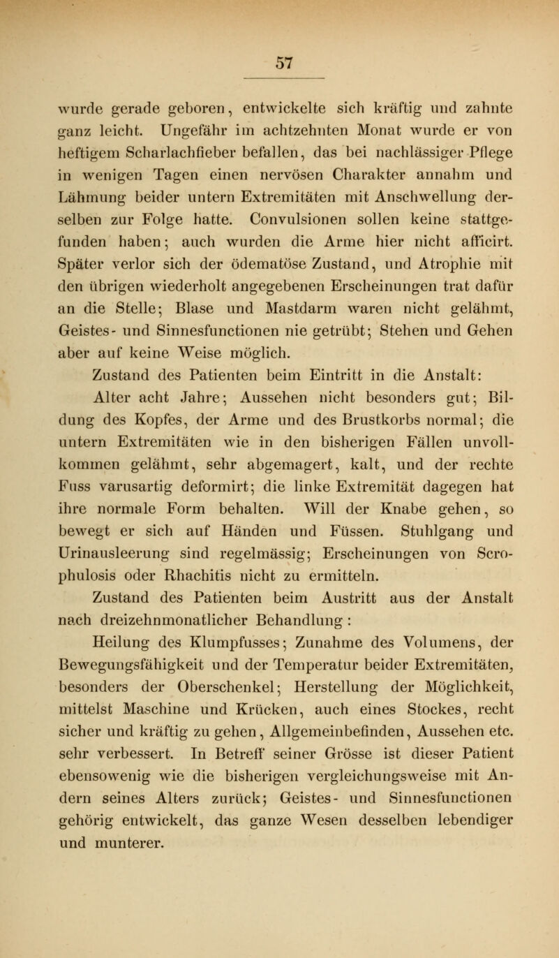 wurde gerade geboren, entwickelte sich kräftig und zahnte ganz leicht. Ungefähr im achtzehnten Monat wurde er von heftigem Scharlachfieber befallen, das bei nachlässiger Pflege in wenigen Tagen einen nervösen Charakter annahm und Lähmung beider untern Extremitäten mit Anschwellung der- selben zur Folge hatte. Convulsionen sollen keine stattge- funden haben; auch wurden die Arme hier nicht afficirt. Später verlor sich der ödematöse Zustand, und Atrophie mit den übrigen wiederholt angegebenen Erscheinungen trat dafür an die Stelle; Blase und Mastdarm waren nicht gelähmt, Geistes- und Sinnesfunctionen nie getrübt; Stehen und Gehen aber auf keine Weise möglich. Zustand des Patienten beim Eintritt in die Anstalt: Alter acht Jahre; Aussehen nicht besonders gut; Bil- dung des Kopfes, der Arme und des Brustkorbs normal; die untern Extremitäten wie in den bisherigen Fällen unvoll- kommen gelähmt, sehr abgemagert, kalt, und der rechte Fuss varusartig deformirt; die linke Extremität dagegen hat ihre normale Form behalten. Will der Knabe gehen, so bewegt er sich auf Händen und Füssen. Stuhlgang und Urinausleerung sind regelmässig; Erscheinungen von Scro- phulosis oder Rhachitis nicht zu ermitteln. Zustand des Patienten beim Austritt aus der Anstalt nach dreizehnmonatlicher Behandlung : Heilung des Klumpfusses; Zunahme des Volumens, der Bewegungsfähigkeit und der Temperatur beider Extremitäten, besonders der Oberschenkel; Herstellung der Möglichkeit, mittelst Maschine und Krücken, auch eines Stockes, recht sicher und kräftig zu gehen, Allgemeinbefinden, Aussehen etc. sehr verbessert. In Betreff' seiner Grösse ist dieser Patient ebensowenig wie die bisherigen vergleichungsweise mit An- dern seines Alters zurück; Geistes- und Sinnesfunctionen gehörig entwickelt, das ganze Wesen desselben lebendiger und munterer.