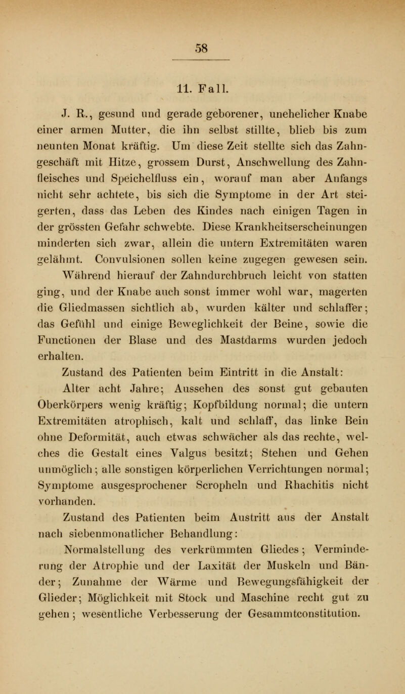 11. Fall. J. R., gesund und gerade geborener, unehelicher Knabe einer armen Mutter, die ihn selbst stillte, blieb bis zum neunten Monat kräftig. Um diese Zeit stellte sich das Zahn- geschäft mit Hitze, grossem Durst, Anschwellung des Zahn- fleisches und Speichelfluss ein, worauf man aber Anfangs nicht sehr achtete, bis sich die Symptome in der Art stei- gerten, dass das Leben des Kindes nach einigen Tagen in der grössten Gefahr schwebte. Diese Krankheitserscheinungen minderten sich zwar, allein die untern Extremitäten waren gelähmt. Convulsionen sollen keine zugegen gewesen sein. Während hierauf der Zahndurchbruch leicht von statten ging, und der Knabe auch sonst immer wohl war, magerten die Gliedmassen sichtlich ab, wurden kälter und schlaffer; das Gefühl und einige Beweglichkeit der Beine, sowie die Functionen der Blase und des Mastdarms wurden jedoch erhalten. Zustand des Patienten beim Eintritt in die Anstalt: Alter acht Jahre-, Aussehen des sonst gut gebauten Oberkörpers wenig kräftig; Kopfbildung normal; die untern Extremitäten atrophisch, kalt und schlaff', das linke Bein ohne Deformität, auch etwas schwächer als das rechte, wel- ches die Gestalt eines Valgus besitzt; Stehen und Gehen unmöglich; alle sonstigen körperlichen Verrichtungen normal; Symptome ausgesprochener Scropheln und Rhachitis nicht vorhanden. Zustand des Patienten beim Austritt aus der Anstalt nach siebenmonatlicher Behandlung: Normalstellung des verkrümmten Gliedes; Verminde- rung der Atrophie und der Laxität der Muskeln und Bän- der; Zunahme der Wärme und Bewegungsfähigkeit der Glieder; Möglichkeit mit Stock und Maschine recht gut zu gehen ; wesentliche Verbesserung der Gesammtconstitution.
